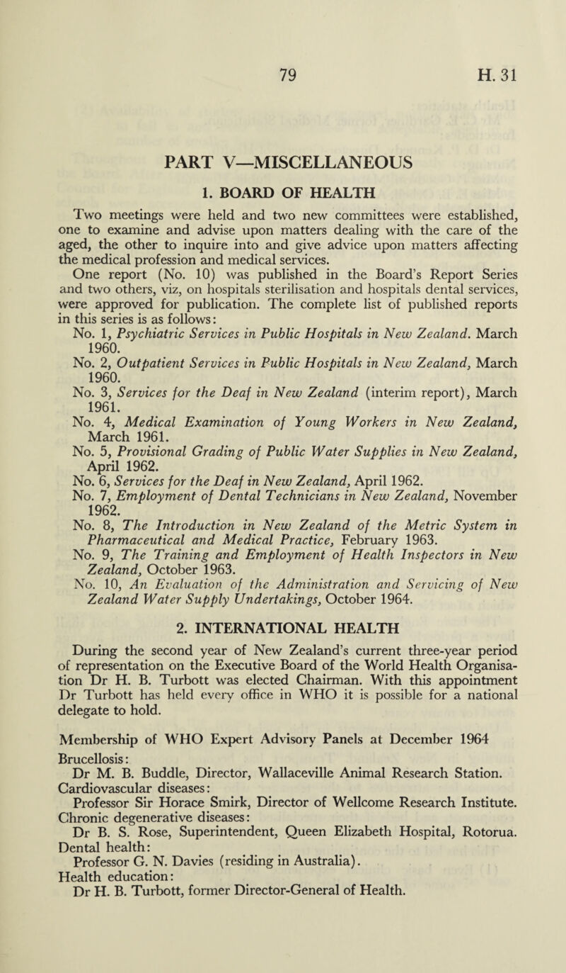 PART V—MISCELLANEOUS 1. BOARD OF HEALTH Two meetings were held and two new committees were established, one to examine and advise upon matters dealing with the care of the aged, the other to inquire into and give advice upon matters affecting the medical profession and medical services. One report (No. 10) was published in the Board’s Report Series and two others, viz, on hospitals sterilisation and hospitals dental services, were approved for publication. The complete list of published reports in this series is as follows: No. 1, Psychiatric Services in Public Hospitals in New Zealand. March 196°. No. 2, Outpatient Services in Public Hospitals in New Zealand, March 1960. No. 3, Services for the Deaf in New Zealand (interim report), March 1961. No. 4, Medical Examination of Young Workers in New Zealand} March 1961. No. 5, Provisional Grading of Public Water Supplies in New Zealand, April 1962. No. 6, Services for the Deaf in New Zealand, April 1962. No. 7, Employment of Dental Technicians in New Zealand, November 1962. No. 8, The Introduction in New Zealand of the Metric System in Pharmaceutical and Medical Practice, February 1963. No. 9, The Training and Employment of Health Inspectors in New Zealand, October 1963. No. 10, An Evaluation of the Administration and Servicing of New Zealand Water Supply Undertakings, October 1964. 2. INTERNATIONAL HEALTH During the second year of New Zealand’s current three-year period of representation on the Executive Board of the World Health Organisa¬ tion Dr H. B. Turbott was elected Chairman. With this appointment Dr Turbott has held every office in WHO it is possible for a national delegate to hold. Membership of WHO Expert Advisory Panels at December 1964 Brucellosis: Dr M. B. Buddie, Director, Wallaceville Animal Research Station. Cardiovascular diseases: Professor Sir Horace Smirk, Director of Wellcome Research Institute. Chronic degenerative diseases: Dr B. S. Rose, Superintendent, Queen Elizabeth Hospital, Rotorua. Dental health: Professor G. N. Davies (residing in Australia). Health education: Dr H. B. Turbott, former Director-General of Health.