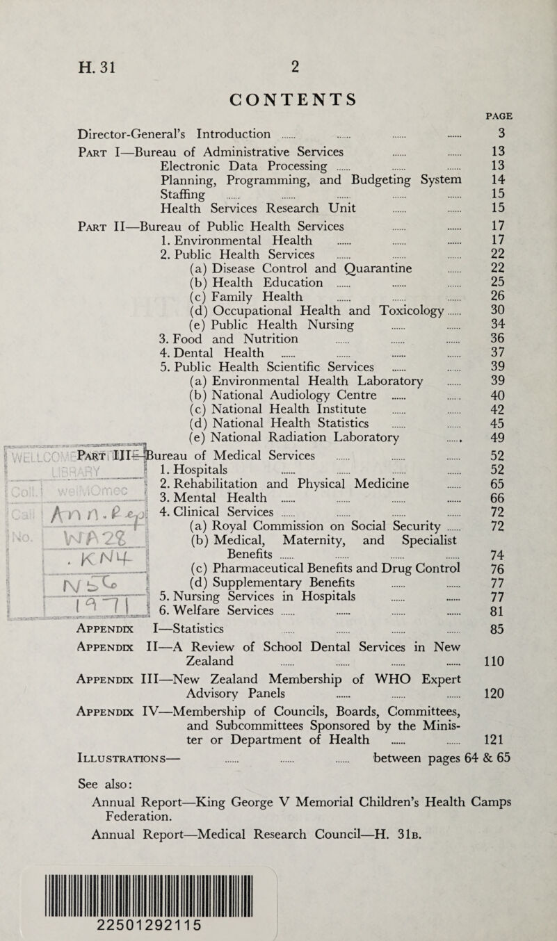 . Lt.Wli.lCT 1^*7 CTi.cssaE-'-'T; ..*u' i • :r-*| i /\/N WELLoO •- | TV 1—Ml— CONTENTS PAGE Director-General’s Introduction . . . . 3 Part I—Bureau of Administrative Services . . 13 Electronic Data Processing . . . 13 Planning, Programming, and Budgeting System 14 Staffing . . . . . 15 Health Services Research Unit . . 15 Part II—Bureau of Public Health Services . . 17 1. Environmental Health . . . 17 2. Public Health Services . . . 22 (a) Disease Control and Quarantine . 22 (b) Health Education . . . 25 (c) Family Health . . . 26 (d) Occupational Health and Toxicology. 30 (e) Public Health Nursing . . 34 3. Food and Nutrition . . . 36 4. Dental Health . . . . 37 5. Public Health Scientific Services . . 39 (a) Environmental Health Laboratory . 39 (b) National Audiology Centre . . 40 (c) National Health Institute . . 42 (d) National Health Statistics . . 45 (e) National Radiation Laboratory . 49 ureau of Medical Services . . . 52 1. Hospitals . . . . 52 2. Rehabilitation and Physical Medicine . 65 3. Mental Health . . . . 66 4. Clinical Services . . . . 72 (a) Royal Commission on Social Security . 72 (b) Medical, Maternity, and Specialist Benefits . . . . 74 (c) Pharmaceutical Benefits and Drug Control 76 (d) Supplementary Benefits . . 77 5. Nursing Services in Hospitals . . 77 6. Welfare Services . . . . 81 I—Statistics . . . . 85 A Review of School Dental Services in New Zealand . . . . 110 Appendix III—New Zealand Membership of WHO Expert Advisory Panels . . . 120 Appendix IV—Membership of Councils, Boards, Committees, and Subcommittees Sponsored by the Minis¬ ter or Department of Health . . 121 Illustrations— . . . between pages 64 & 65 Part illli ARY An n. 9 . |< N4 N bC i n i[ J Appendix I- Appendix II- See also: Annual Report—King George V Memorial Children’s Health Camps Federation. Annual Report—Medical Research Council—H. 31b. 22501292115