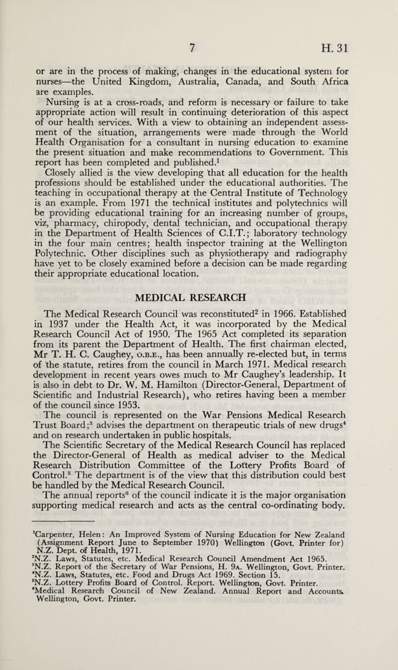 or are in the process of making, changes in the educational system for nurses—the United Kingdom, Australia, Canada, and South Africa are examples. Nursing is at a cross-roads, and reform is necessary or failure to take appropriate action will result in continuing deterioration of this aspect of our health services. With a view to obtaining an independent assess¬ ment of the situation, arrangements were made through the World Health Organisation for a consultant in nursing education to examine the present situation and make recommendations to Government. This report has been completed and published.1 Closely allied is the view developing that all education for the health professions should be established under the educational authorities. The teaching in occupational therapy at the Central Institute of Technology is an example. From 1971 the technical institutes and polytechnics will be providing educational training for an increasing number of groups, viz, pharmacy, chiropody, dental technician, and occupational therapy in the Department of Health Sciences of C.I.T.; laboratory technology in the four main centres; health inspector training at the Wellington Polytechnic. Other disciplines such as physiotherapy and radiography have yet to be closely examined before a decision can be made regarding their appropriate educational location. MEDICAL RESEARCH The Medical Research Council was reconstituted2 in 1966. Established in 1937 under the Health Act, it was incorporated by the Medical Research Council Act of 1950. The 1965 Act completed its separation from its parent the Department of Health. The first chairman elected, Mr T. H. C. Caughey, o.b.e., has been annually re-elected but, in terms of the statute, retires from the council in March 1971. Medical research development in recent years owes much to Mr Caughey’s leadership. It is also in debt to Dr. W. M. Hamilton (Director-General, Department of Scientific and Industrial Research), who retires having been a member of the council since 1953. The council is represented on the War Pensions Medical Research Trust Board;3 advises the department on therapeutic trials of new drugs4 and on research undertaken in public hospitals. The Scientific Secretary of the Medical Research Council has replaced the Director-General of Health as medical adviser to the Medical Research Distribution Committee of the Lottery Profits Board of Control.5 The department is of the view that this distribution could best be handled by the Medical Research Council. The annual reports6 of the council indicate it is the major organisation supporting medical research and acts as the central co-ordinating body. Carpenter, Helen: An Improved System of Nursing Education for New Zealand (Assignment Report June to September 1970) Wellington (Govt. Printer for) N.Z. Dept, of Health, 1971. 2N.Z. Laws, Statutes, etc. Medical Research Council Amendment Act 1965. 3N.Z. Report of the Secretary of War Pensions, H. 9a. Wellington, Govt. Printer. 4N.Z. Laws, Statutes, etc. Food and Drugs Act 1969. Section 15. 5N.Z. Lottery Profits Board of Control. Report. Wellington, Govt. Printer. flMedical Research Council of New Zealand. Annual Report and Accounts,. Wellington, Govt. Printer.