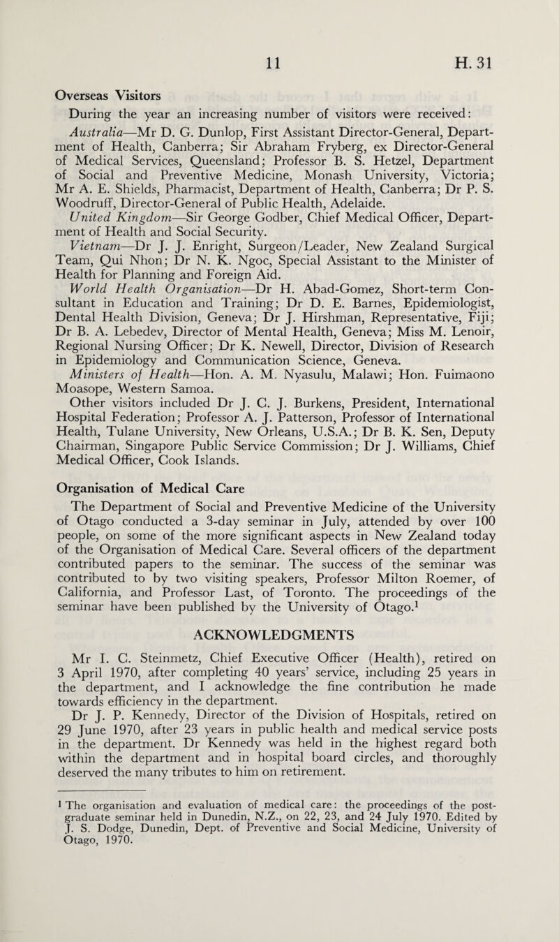 Overseas Visitors During the year an increasing number of visitors were received: Australia—Mr D. G. Dunlop, First Assistant Director-General, Depart¬ ment of Health, Canberra; Sir Abraham Fryberg, ex Director-General of Medical Services, Queensland; Professor B. S. Hetzel, Department of Social and Preventive Medicine, Monash University, Victoria; Mr A. E. Shields, Pharmacist, Department of Health, Canberra; Dr P. S. Woodruff, Director-General of Public Health, Adelaide. United Kingdom—Sir George Godber, Chief Medical Officer, Depart¬ ment of Health and Social Security. Vietnam—Dr J. J. Enright, Surgeon/Leader, New Zealand Surgical Team, Qui Nhon; Dr N. K. Ngoc, Special Assistant to the Minister of Health for Planning and Foreign Aid. World Health Organisation—Dr H. Abad-Gomez, Short-term Con¬ sultant in Education and Training; Dr D. E. Barnes, Epidemiologist, Dental Health Division, Geneva; Dr J. Hirshman, Representative, Fiji; Dr B. A. Lebedev, Director of Mental Health, Geneva; Miss M. Lenoir, Regional Nursing Officer; Dr K. Newell, Director, Division of Research in Epidemiology and Communication Science, Geneva. Ministers of Health—Flon. A. M, Nyasulu, Malawi; Hon. Fuimaono Moasope, Western Samoa. Other visitors included Dr J. C. J. Burkens, President, International Hospital Federation; Professor A. J. Patterson, Professor of International Health, Tulane University, New Orleans, U.S.A.; Dr B. K. Sen, Deputy Chairman, Singapore Public Service Commission; Dr J. Williams, Chief Medical Officer, Cook Islands. Organisation of Medical Care The Department of Social and Preventive Medicine of the University of Otago conducted a 3-day seminar in July, attended by over 100 people, on some of the more significant aspects in New Zealand today of the Organisation of Medical Care. Several officers of the department contributed papers to the seminar. The success of the seminar was contributed to by two visiting speakers, Professor Milton Roemer, of California, and Professor Last, of Toronto. The proceedings of the seminar have been published by the University of Otago.1 ACKNOWLEDGMENTS Mr I. C. Steinmetz, Chief Executive Officer (Health), retired on 3 April 1970, after completing 40 years’ service, including 25 years in the department, and I acknowledge the fine contribution he made towards efficiency in the department. Dr J. P. Kennedy, Director of the Division of Hospitals, retired on 29 June 1970, after 23 years in public health and medical service posts in the department. Dr Kennedy was held in the highest regard both within the department and in hospital board circles, and thoroughly deserved the many tributes to him on retirement. 1 The organisation and evaluation of medical care: the proceedings of the post¬ graduate seminar held in Dunedin, N.Z., on 22, 23, and 24 July 1970. Edited by J. S. Dodge, Dunedin, Dept, of Preventive and Social Medicine, University of Otago, 1970.