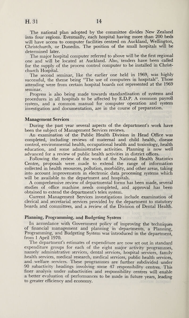 The national plan adopted by the committee divides New Zealand into four regions. Eventually, each hospital having more than 200 beds will have access to computer facilities centred on Auckland, Wellington, Christchurch, or Dunedin. The position of the small hospitals will be determined later. The major hospital computer referred to above will be the first regional one and will be located at Auckland. Also, tenders have been called for the supply of the process control computer to be installed in Christ¬ church Hospital. The second seminar, like the earlier one held in 1969, was highly successful, the theme being “The use of computers in hospitals”. Those attending were from certain hospital boards not represented at the 1969 seminar. Progress is also being made towards standardisation of systems and procedures in all hospitals to be affected by E.D.P. A common payroll system, and a common manual for computer operation and system investigation and documentation, are in the course of preparation. Management Services During the past year several aspects of the department’s work have been the subject of Management Services reviews. An examination of the Public Health Division in Head Office was completed, including reviews of maternal and child health, disease control, environmental health, occupational health and toxicology, health education, and some administrative activities. Planning is now well advanced for a review of public health activities in district offices. Following the review of the work of the National Health Statistics Centre, proposals were made to extend the range of information collected in health resources, pollution, morbidity, and other areas, taking into account improvements in electronic data processing systems which will be available to the department and hospitals. A comprehensive review of departmental forms has been made, several studies of office machine needs completed, and approval has been obtained to extend the department’s telex system. Current Management Services investigations include examination of clerical and secretarial services provided by the department to statutory boards and committees, and a review of the Division of Dental Health. Planning, Programming, and Budgeting System In accordance with Government policy of improving the techniques of financial management and planning in departments, a Planning, Programming, and Budgeting System was introduced in the department, from 1 April 1970. The department’s estimates of expenditure are now set out in standard expenditure groups for each of the eight major activity programmes, namely administrative services, dental services, hospital services, family health services, medical research, medical services, public health services, and welfare services. These programmes are further subdivided under 90 subactivity headings involving some 47 responsibility centres. This finer analysis under subactivities and responsibility centres will enable a better evaluation of performances to be made in future years, leading to greater efficiency and economy.