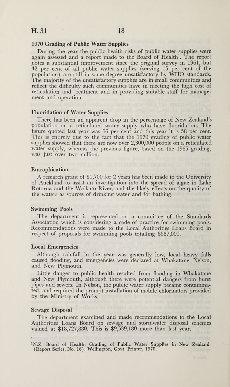 1970 Grading of Public Water Supplies During the year the public health risks of public water supplies were again assessed and a report made to the Board of Health1. The report notes a substantial improvement since the original survey in 1961, but 42 per cent of all public water supplies (serving 15 per cent of the population) are still in some degree unsatisfactory by WHO standards. The majority of the unsatisfactory supplies are in small communities and reflect the difficulty such communities have in meeting the high cost of reticulation and treatment and in providing suitable staff for manage¬ ment and operation. Fluoridation of Water Supplies There has been an apparent drop in the percentage of New Zealand’s population on a reticulated water supply who have fluoridation. The figure quoted last year was 66 per cent and this year it is 58 per cent. This is entirely due to the fact that the 1970 grading of public water supplies showed that there are now over 2,300,000 people on a reticulated water supply, whereas the previous figure, based on the 1965 grading, was just over two million. Eutrophication A research grant of $1,700 for 2 years has been made to the University of Auckland to assist an investigation into the spread of algae in Lake Rotorua and the Waikato River, and the likely effects on the quality of the waters as sources of drinking water and for bathing. Swimming Pools The department is represented on a committee of the Standards Association which is considering a code of practice for swimming pools. Recommendations were made to the Local Authorities Loans Board in respect of proposals for swimming pools totalling $587,000. Local Emergencies Although rainfall in the year was generally low, local heavy falls caused flooding, and emergencies were declared at Whakatane, Nelson, and New Plymouth. Little danger to public health resulted from flooding in Whakatane and New Plymouth, although there were potential dangers from burst pipes and sewers, fn Nelson, the public water supply became contamina¬ ted, and required the prompt installation of mobile chlorinators provided by the Ministry of Works. Sewage Disposal The department examined and made recommendations to the Local Authorities Loans Board on sewage and stormwater disposal schemes valued at $18,727,880. This is $9,539,180 more than last year. 1N.Z. Board of Health. Grading of Public Water Supplies in New Zealand. (Report Series, No. 16). Wellington, Govt. Printer, 1970.