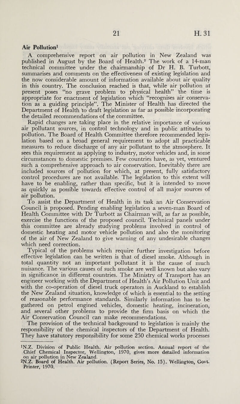 Air Pollution1 A comprehensive report on air pollution in New Zealand was published in August by the Board of Health.2 The work of a 14-man technical committee under the chairmanship of Dr H. B. Turbott, summarises and comments on the effectiveness of existing legislation and the now considerable amount of information available about air quality in this country. The conclusion reached is that, while air pollution at present poses “no grave problem to physical health” 'the time is appropriate for enactment of legislation which “recognises air conserva¬ tion as a guiding principle”. The Minister of Health has directed the Department of Health to draft legislation as far as possible incorporating the detailed recommendations of the committee. Rapid changes are taking place in the relative importance of various air pollutant sources, in control technology and in public attitudes to pollution. The Board of Health Committee therefore recommended legis¬ lation based on a broad general requirement to adopt all practicable measures to reduce discharge of any air pollutant to the atmosphere. It sees this requirement as applying to industry, motor vehicles and, in some circumstances to domestic premises. Few countries have, as yet, ventured such a comprehensive approach to air conservation. Inevitably there are included sources of pollution for which, at present, fully satisfactory control procedures are not available. The legislation to this extent will have to be enabling, rather than specific, but it is intended to move as quickly as possible towards effective control of all major sources of air pollution. To assist the Department of Health in its task an Air Conservation Council is proposed. Pending enabling legislation a seven-man Board of Health Committee with Dr Turbott as Chairman will, as far as possible, exercise the functions of the proposed council. Technical panels under this committee are already studying problems involved in control of domestic heating and motor vehicle pollution and also the monitoring of the air of New Zealand to give warning of any undesirable changes which need correction. Typical of the problems which require further investigation before effective legislation can be written is that of diesel smoke. Although in total quantity not an important pollutant it is the cause of much nuisance. The various causes of such smoke are well known but also vary in significance in different countries. The Ministry of Transport has an engineer working with the Department of Health’s Air Pollution Unit and with the co-operation of diesel truck operators in Auckland to establish the New Zealand situation, knowledge of which is essential to the setting of reasonable performance standards. Similarly information has to be gathered on petrol engined vehicles, domestic heating, incineration, and several other problems to provide the firm basis on which the Air Conservation Council can make recommendations. The provision of the technical background to legislation is mainly the responsibility of the chemical inspectors of the Department of Health. They have statutory responsibility for some 250 chemical works processes JN.Z. Division of Public Health. Air pollution section. Annual report of the Chief Chemical Inspector, Wellington, 1970, gives more derailed information on air pollution in New Zealand. 2N.Z. Board of Health. Air pollution. (Report Series, No. 15). Wellington, Govt. Printer, 1970.