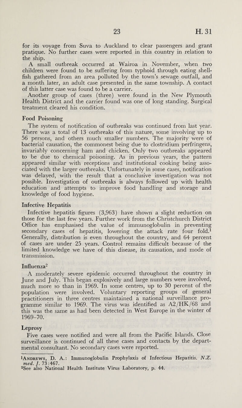 for its voyage from Suva to Auckland to clear passengers and grant pratique. No further cases were reported in this country in relation to the ship. A small outbreak occurred at Wairoa in November, when two children were found to be suffering from typhoid through eating shell¬ fish gathered from an area polluted by the town’s sewage outfall, and a month later, an adult case presented in the same township. A contact of this latter case was found to be a carrier. Another group of cases (three) were found in the New Plymouth Health District and the carrier found was one of long standing. Surgical treatment cleared his condition. Food Poisoning The system of notification of outbreaks was continued from last year. There was a total of 13 outbreaks of this nature, some involving up to 56 persons, and others much smaller numbers. The majority were of bacterial causation, the commonest being due to Clostridium perfringens, invariably concerning ham and chicken. Only two outbreaks appeared to be due to chemical poisoning. As in previous years, the pattern appeared similar with receptions and institutional cooking being asso¬ ciated with the larger outbreaks. Unfortunately in some cases, notification was delayed, with the result that a conclusive investigation was not possible. Investigation of outbreaks is always followed up with health education and attempts to improve food handling and storage and knowledge of food hygiene. Infective Hepatitis Infective hepatitis figures (3,963) have shown a slight reduction on those for the last few years. Further work from the Christchurch District Office has emphasised the value of immunoglobulin in preventing secondary cases of hepatitis, lowering the attack rate four fold.1 Generally, distribution is even throughout the country, and 64 percent of cases are under 25 years. Control remains difficult because of the limited knowledge we have of this disease, its causation, and mode of transmission. Influenza2 A moderately severe epidemic occurred throughout the country in June and July. This began explosively and large numbers were involved, much more so than in 1969. In some centres, up to 30 percent of the population were involved. Voluntary reporting groups of general practitioners in three centres maintained a national surveillance pro¬ gramme similar to 1969. The virus was identified as A2/HK/68 and this was the same as had been detected in West Europe in the winter of 1969-70. Leprosy Five cases were notified and were all from the Pacific Islands. Close surveillance is continued of all these cases and contacts by the depart¬ mental consultant. No secondary cases were reported. ^Andrews, D. A.: Immunoglobulin Prophylaxis of Infectious Hepatitis. N.Z. med. J. 73 :467. 2See also National Health Institute Virus Laboratory, p. 44.