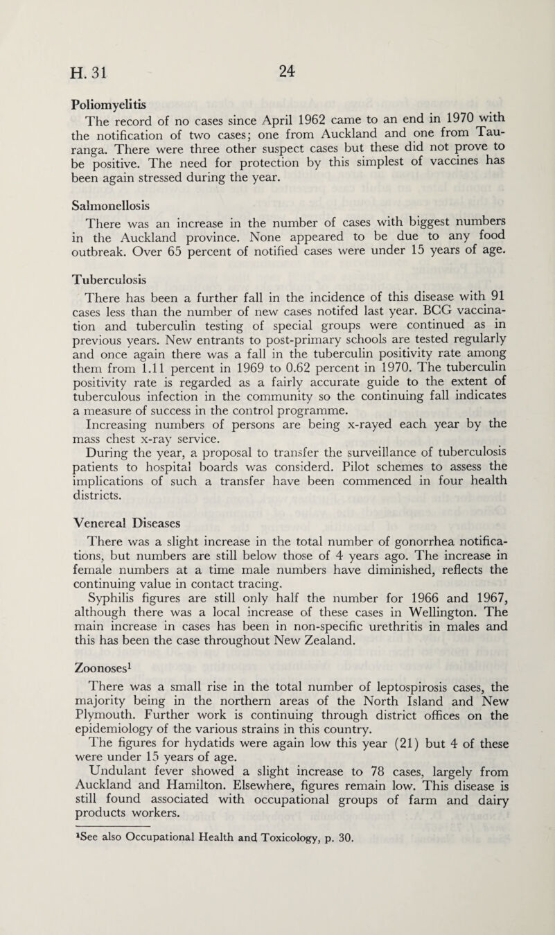 Poliomyelitis The record of no cases since April 1962 came to an end in 1970 with the notification of two cases; one from Auckland and one from Tau- ranga. There were three other suspect cases but these did not prove to be positive. The need for protection by this simplest of vaccines has been again stressed during the year. Salmonellosis There was an increase in the number of cases with biggest numbers in the Auckland province. None appeared to be due to any food outbreak. Over 65 percent of notified cases were under 15 years of age. Tuberculosis There has been a further fall in the incidence of this disease with 91 cases less than the number of new cases notifed last year. BCG vaccina¬ tion and tuberculin testing of special groups were continued as in previous years. New entrants to post-primary schools are tested regularly and once again there was a fall in the tuberculin positivity rate among them from 1.11 percent in 1969 to 0.62 percent in 1970. The tuberculin positivity rate is regarded as a fairly accurate guide to the extent of tuberculous infection in the community so the continuing fall indicates a measure of success in the control programme. Increasing numbers of persons are being x-rayed each year by the mass chest x-ray service. During the year, a proposal to transfer the surveillance of tuberculosis patients to hospital boards was considerd. Pilot schemes to assess the implications of such a transfer have been commenced in four health districts. Venereal Diseases There was a slight increase in the total number of gonorrhea notifica¬ tions, but numbers are still below those of 4 years ago. The increase in female numbers at a time male numbers have diminished, reflects the continuing value in contact tracing. Syphilis figures are still only half the number for 1966 and 1967, although there was a local increase of these cases in Wellington. The main increase in cases has been in non-specific urethritis in males and this has been the case throughout New Zealand. Zoonoses1 There was a small rise in the total number of leptospirosis cases, the majority being in the northern areas of the North Island and New Plymouth. Further work is continuing through district offices on the epidemiology of the various strains in this country. The figures for hydatids were again low this year (21) but 4 of these were under 15 years of age. Undulant fever showed a slight increase to 78 cases, largely from Auckland and Hamilton. Elsewhere, figures remain low. This disease is still found associated with occupational groups of farm and dairy products workers. 1See also Occupational Health and, Toxicology, p. 30.