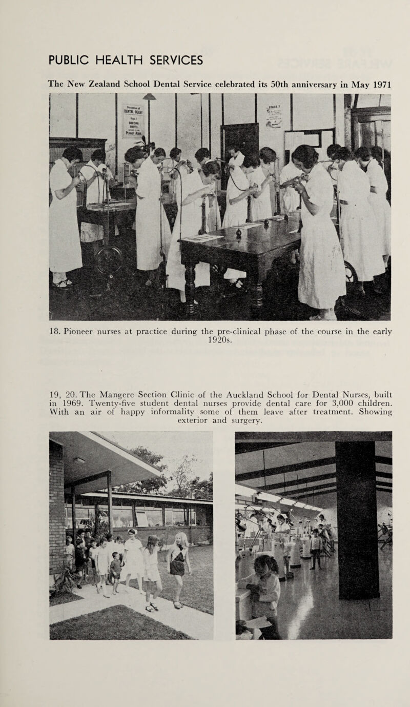 The New Zealand School Dental Service celebrated its 50th anniversary in May 1971 18. Pioneer nurses at practice during the pre-clinical phase of the course in the early 1920s. 19, 20. The Mangere Section Clinic of the Auckland School for Dental Nurses, built in 1969. Twenty-five student dental nurses provide dental care for 3,000 children. With an air of happy informality some of them leave after treatment. Showing exterior and surgery.