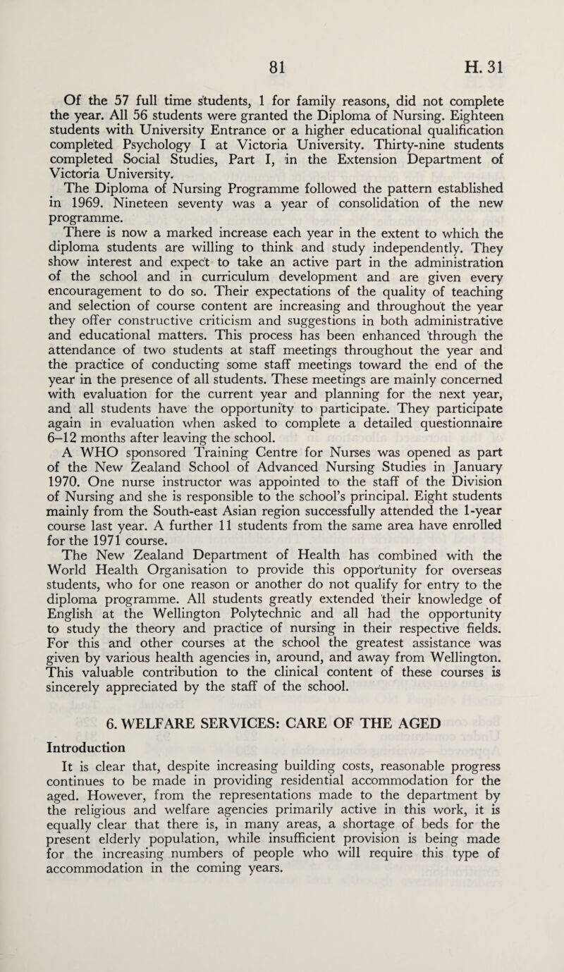 Of the 57 full time students, 1 for family reasons, did not complete the year. All 56 students were granted the Diploma of Nursing. Eighteen students with University Entrance or a higher educational qualification completed Psychology I at Victoria University. Thirty-nine students completed Social Studies, Part I, in the Extension Department of Victoria University. The Diploma of Nursing Programme followed the pattern established in 1969. Nineteen seventy was a year of consolidation of the new programme. There is now a marked increase each year in the extent to which the diploma students are willing to think and study independently. They show interest and expect to take an active part in the administration of the school and in curriculum development and are given every encouragement to do so. Their expectations of the quality of teaching and selection of course content are increasing and throughout the year they offer constructive criticism and suggestions in both administrative and educational matters. This process has been enhanced through the attendance of two students at staff meetings throughout the year and the practice of conducting some staff meetings toward the end of the year in the presence of all students. These meetings are mainly concerned with evaluation for the current year and planning for the next year, and all students have the opportunity to participate. They participate again in evaluation when asked to complete a detailed questionnaire 6-12 months after leaving the school. A WHO sponsored Training Centre for Nurses was opened as part of the New Zealand School of Advanced Nursing Studies in January 1970. One nurse instructor was appointed to the staff of the Division of Nursing and she is responsible to the school’s principal. Eight students mainly from the South-east Asian region successfully attended the 1-year course last year. A further 11 students from the same area have enrolled for the 1971 course. The New Zealand Department of Health has combined with the World Health Organisation to provide this opportunity for overseas students, who for one reason or another do not qualify for entry to the diploma programme. All students greatly extended their knowledge of English at the Wellington Polytechnic and all had the opportunity to study the theory and practice of nursing in their respective fields. For this and other courses at the school the greatest assistance was given by various health agencies in, around, and away from Wellington. This valuable contribution to the clinical content of these courses is sincerely appreciated by the staff of the school. 6. WELFARE SERVICES: CARE OF THE AGED Introduction It is clear that, despite increasing building costs, reasonable progress continues to be made in providing residential accommodation for the aged. However, from the representations made to the department by the religious and welfare agencies primarily active in this work, it is equally clear that there is, in many areas, a shortage of beds for the present elderly population, while insufficient provision is being made for the increasing numbers of people who will require this type of accommodation in the coming years.