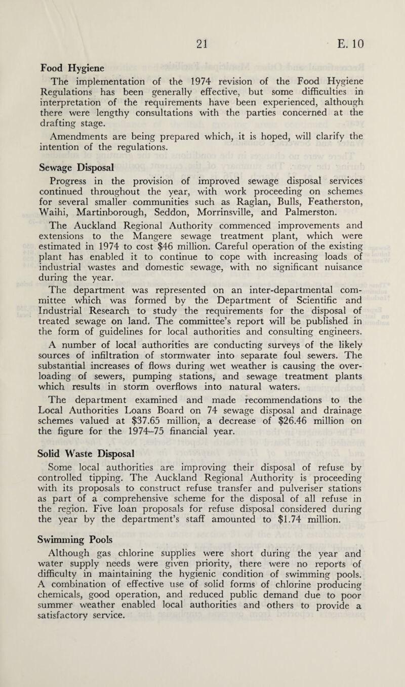 Food Hygiene The implementation of the 1974 revision of the Food Hygiene Regulations has been generally effective, but some difficulties in interpretation of the requirements have been experienced, although there were lengthy consultations with the parties concerned at the drafting stage. Amendments are being prepared which, it is hoped, will clarify the intention of the regulations. Sewage Disposal Progress in the provision of improved sewage disposal services continued throughout the year, with work proceeding on schemes for several smaller communities such as Raglan, Bulls, Featherston, Waihi, Martinborough, Seddon, Morrinsville, and Palmerston. The Auckland Regional Authority commenced improvements and extensions to the Mangere sewage treatment plant, which were estimated in 1974 to cost $46 million. Careful operation of the existing plant has enabled it to continue to cope with increasing loads of industrial wastes and domestic sewage, with no significant nuisance during the year. The department was represented on an inter-departmental com¬ mittee which was formed by the Department of Scientific and Industrial Research to study the requirements for the disposal of treated sewage on land. The committee’s report will be published in the form of guidelines for local authorities and consulting engineers. A number of local authorities are conducting surveys of the likely sources of infiltration of stormwater into separate foul sewers. The substantial increases of flows during wet weather is causing the over¬ loading of sewers, pumping stations, and sewage treatment plants which results in storm overflows into natural waters. The department examined and made recommendations to the Local Authorities Loans Board on 74 sewage disposal and drainage schemes valued at $37.65 million, a decrease of $26.46 million on the figure for the 1974-75 financial year. Solid Waste Disposal Some local authorities are improving their disposal of refuse by controlled tipping. The Auckland Regional Authority is proceeding with its proposals to construct refuse transfer and pulveriser stations as part of a comprehensive scheme for the disposal of all refuse in the region. Five loan proposals for refuse disposal considered during the year by the department’s staff amounted to $1.74 million. Swimming Pools Although gas chlorine supplies were short during the year and water supply needs were given priority, there were no reports of difficulty in maintaining the hygienic condition of swimming pools. A combination of effective use of solid forms of chlorine producing chemicals, good operation, and reduced public demand due to poor summer weather enabled local authorities and others to provide a satisfactory service.