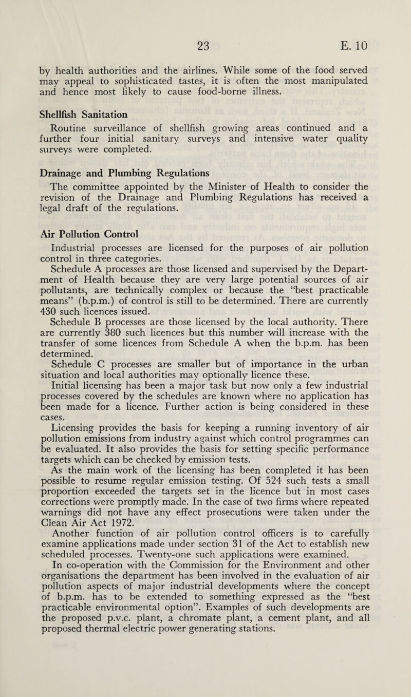 by health authorities and the airlines. While some of the food served may appeal to sophisticated tastes, it is often the most manipulated and hence most likely to cause food-borne illness. Shellfish Sanitation Routine surveillance of shellfish growing areas continued and a further four initial sanitary surveys and intensive water quality surveys were completed. Drainage and Plumbing Regulations The committee appointed by the Minister of Health to consider the revision of the Drainage and Plumbing Regulations has received a legal draft of the regulations. Air Pollution Control Industrial processes are licensed for the purposes of air pollution control in three categories. Schedule A processes are those licensed and supervised by the Depart¬ ment of Health because they are very large potential sources of air pollutants, are technically complex or because the “best practicable means” (b.p.m.) of control is still to be determined. There are currently 430 such licences issued. Schedule B processes are those licensed by the local authority. There are currently 380 such licences but this number will increase with the transfer of some licences from Schedule A when the b.p.m. has been determined. Schedule C processes are smaller but of importance in the urban situation and local authorities may optionally licence these. Initial licensing has been a major task but now only a few industrial processes covered by the schedules are known where no application has been made for a licence. Further action is being considered in these cases. Licensing provides the basis for keeping a running inventory of air pollution emissions from industry against which control programmes can be evaluated. It also provides the basis for setting specific performance targets which can be checked by emission tests. As the main work of the licensing has been completed it has been possible to resume regular emission testing. Of 524 such tests a small proportion exceeded the targets set in the licence but in most cases corrections were promptly made. In the case of two firms where repeated warnings did not have any effect prosecutions were taken under the Clean Air Act 1972. Another function of air pollution control officers is to carefully examine applications made under section 31 of the Act to establish new scheduled processes. Twenty-one such applications were examined. In co-operation with the Commission for the Environment and other organisations the department has been involved in the evaluation of air pollution aspects of major industrial developments where the concept of b.p.m. has to be extended to something expressed as the “best practicable environmental option”. Examples of such developments are the proposed p.v.c. plant, a chromate plant, a cement plant, and all proposed thermal electric power generating stations.