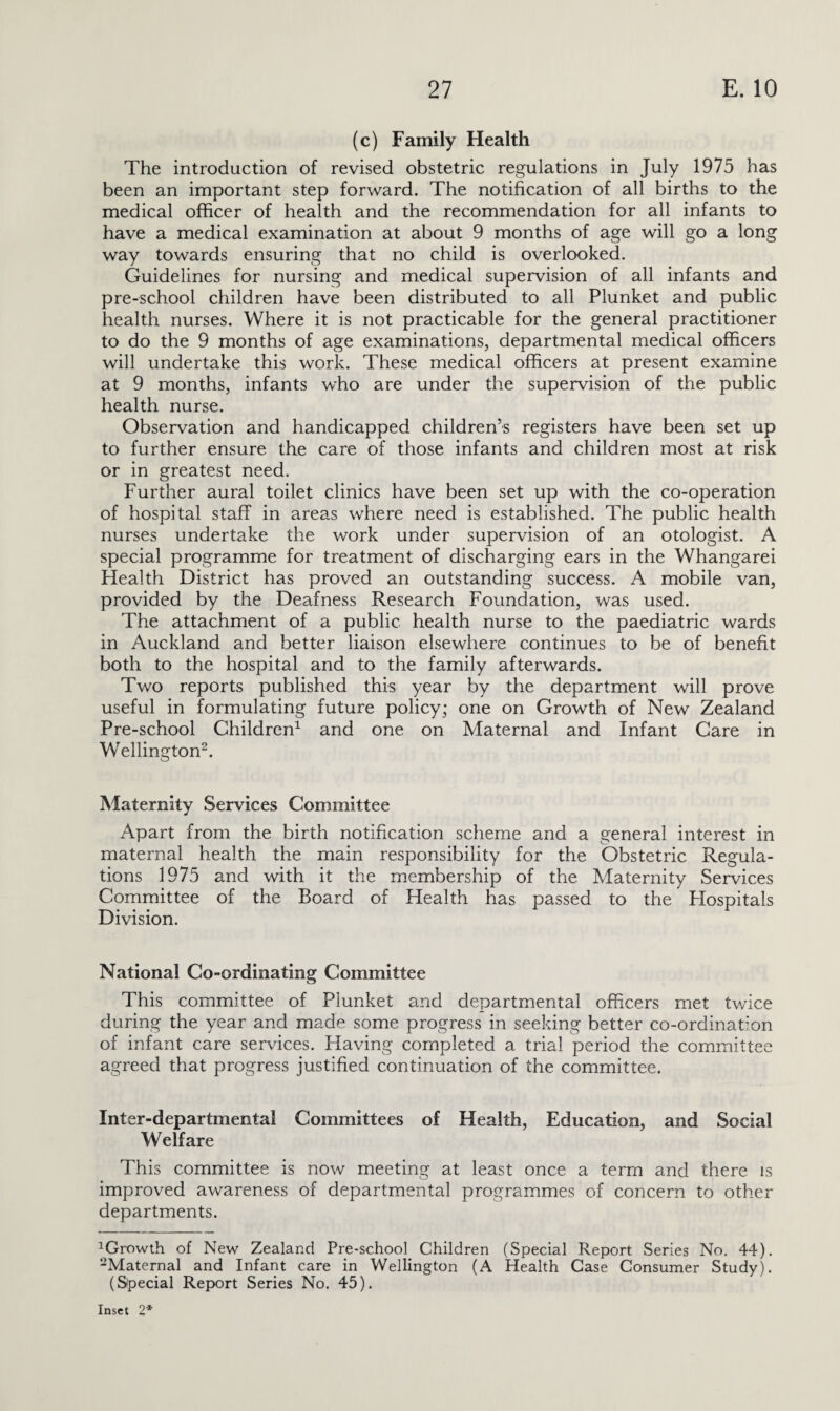 (c) Family Health The introduction of revised obstetric regulations in July 1975 has been an important step forward. The notification of all births to the medical officer of health and the recommendation for all infants to have a medical examination at about 9 months of age will go a long way towards ensuring that no child is overlooked. Guidelines for nursing and medical supervision of all infants and pre-school children have been distributed to all Plunket and public health nurses. Where it is not practicable for the general practitioner to do the 9 months of age examinations, departmental medical officers will undertake this work. These medical officers at present examine at 9 months, infants who are under the supervision of the public health nurse. Observation and handicapped children’s registers have been set up to further ensure the care of those infants and children most at risk or in greatest need. Further aural toilet clinics have been set up with the co-operation of hospital staff in areas where need is established. The public health nurses undertake the work under supervision of an otologist. A special programme for treatment of discharging ears in the Whangarei Health District has proved an outstanding success. A mobile van, provided by the Deafness Research Foundation, was used. The attachment of a public health nurse to the paediatric wards in Auckland and better liaison elsewhere continues to be of benefit both to the hospital and to the family afterwards. Two reports published this year by the department will prove useful in formulating future policy; one on Growth of New Zealand Pre-school Children1 and one on Maternal and Infant Care in Wellington2. Maternity Services Committee Apart from the birth notification scheme and a general interest in maternal health the main responsibility for the Obstetric Regula¬ tions 1975 and with it the membership of the Maternity Services Committee of the Board of Health has passed to the Plospitals Division. National Co-ordinating Committee This committee of Plunket and departmental officers met twice during the year and made some progress in seeking better co-ordination of infant care services. Having completed a trial period the committee agreed that progress justified continuation of the committee. Inter-departmental Committees of Health, Education, and Social Welfare This committee is now meeting at least once a term and there is improved awareness of departmental programmes of concern to other departments. 1Growth of New Zealand Pre-school Children (Special Report Series No. 44). 2Maternal and Infant care in Wellington (A Health Case Consumer Study). (Special Report Series No. 45).