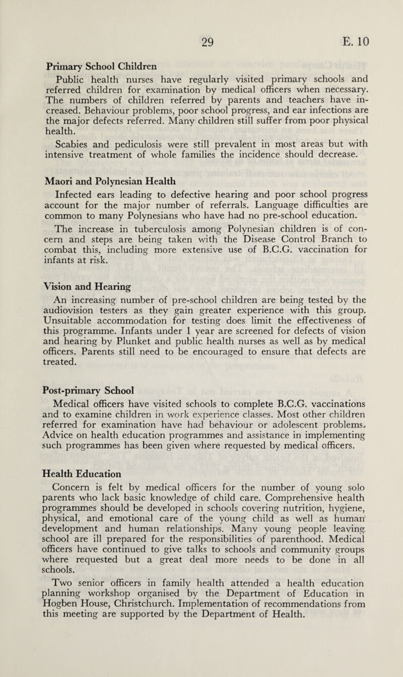 Primary School Children Public health nurses have regularly visited primary schools and referred children for examination by medical officers when necessary. The numbers of children referred by parents and teachers have in¬ creased. Behaviour problems, poor school progress, and ear infections are the major defects referred. Many children still suffer from poor physical health. Scabies and pediculosis were still prevalent in most areas but with intensive treatment of whole families the incidence should decrease. Maori and Polynesian Health Infected ears leading to defective hearing and poor school progress account for the major number of referrals. Language difficulties are common to many Polynesians who have had no pre-school education. The increase in tuberculosis among Polynesian children is of con¬ cern and steps are being taken with the Disease Control Branch to combat this, including more extensive use of B.C.G. vaccination for infants at risk. Vision and Hearing An increasing number of pre-school children are being tested by the audiovision testers as they gain greater experience with this group. Unsuitable accommodation for testing does limit the effectiveness of this programme. Infants under 1 year are screened for defects of vision and hearing by Plunket and public health nurses as well as by medical officers. Parents still need to be encouraged to ensure that defects are treated. Post-primary School Medical officers have visited schools to complete B.C.G. vaccinations and to examine children in work experience classes. Most other children referred for examination have had behaviour or adolescent problems* Advice on health education programmes and assistance in implementing such programmes has been given where requested by medical officers. Health Education Concern is felt by medical officers for the number of young solo parents who lack basic knowledge of child care. Comprehensive health programmes should be developed in schools covering nutrition, hygiene, physical, and emotional care of the young child as well as human' development and human relationships. Many young people leaving, school are ill prepared for the responsibilities of parenthood. Medical officers have continued to give talks to schools and community groups where requested but a great deal more needs to be done in all schools. Two senior officers in family health attended a health education planning workshop organised by the Department of Education in Hogben House, Christchurch. Implementation of recommendations from this meeting are supported by the Department of Health.