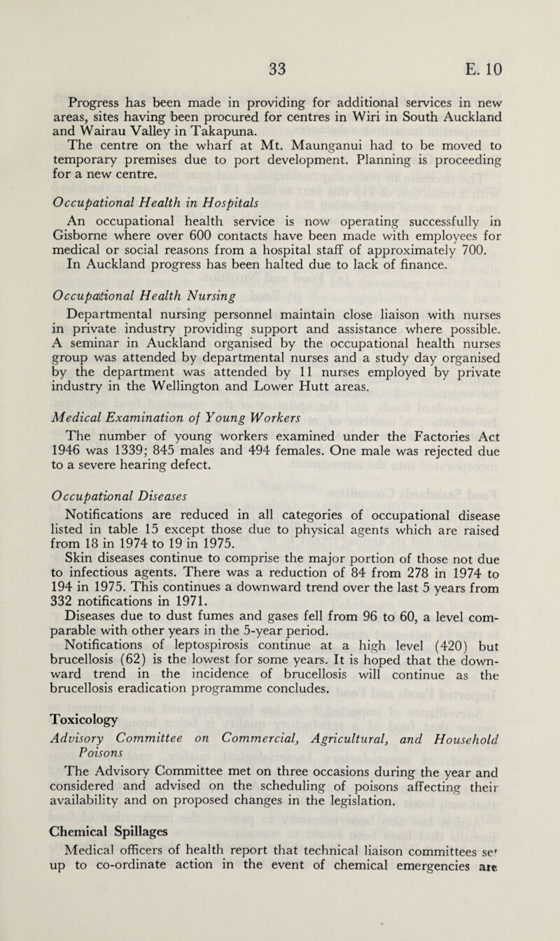 Progress has been made in providing for additional services in new areas, sites having been procured for centres in Wiri in South Auckland and Wairau Valley in Takapuna. The centre on the wharf at Mt. Maunganui had to be moved to temporary premises due to port development. Planning is proceeding for a new centre. Occupational Health in Hospitals An occupational health service is now operating successfully in Gisborne where over 600 contacts have been made with employees for medical or social reasons from a hospital staff of approximately 700. In Auckland progress has been halted due to lack of finance. Occupational Health Nursing Departmental nursing personnel maintain close liaison with nurses in private industry providing support and assistance where possible. A seminar in Auckland organised by the occupational health nurses group was attended by departmental nurses and a study day organised by the department was attended by 11 nurses employed by private industry in the Wellington and Lower Hutt areas. Medical Examination of Young Workers The number of young workers examined under the Factories Act 1946 was 1339; 845 males and 494 females. One male was rejected due to a severe hearing defect. Occupational Diseases Notifications are reduced in all categories of occupational disease listed in table 15 except those due to physical agents which are raised from 18 in 1974 to 19 in 1975. Skin diseases continue to comprise the major portion of those not due to infectious agents. There was a reduction of 84 from 278 in 1974 to 194 in 1975. This continues a downward trend over the last 5 years from 332 notifications in 1971. Diseases due to dust fumes and gases fell from 96 to 60, a level com¬ parable with other years in the 5-year period. Notifications of leptospirosis continue at a high level (420) but brucellosis (62) is the lowest for some years. It is hoped that the down¬ ward trend in the incidence of brucellosis will continue as the brucellosis eradication programme concludes. Toxicology Advisory Committee on Commercial, Agricultural, and Household Poisons The Advisory Committee met on three occasions during the year and considered and advised on the scheduling of poisons affecting their availability and on proposed changes in the legislation. Chemical Spillages Medical officers of health report that technical liaison committees sef up to co-ordinate action in the event of chemical emergencies are.