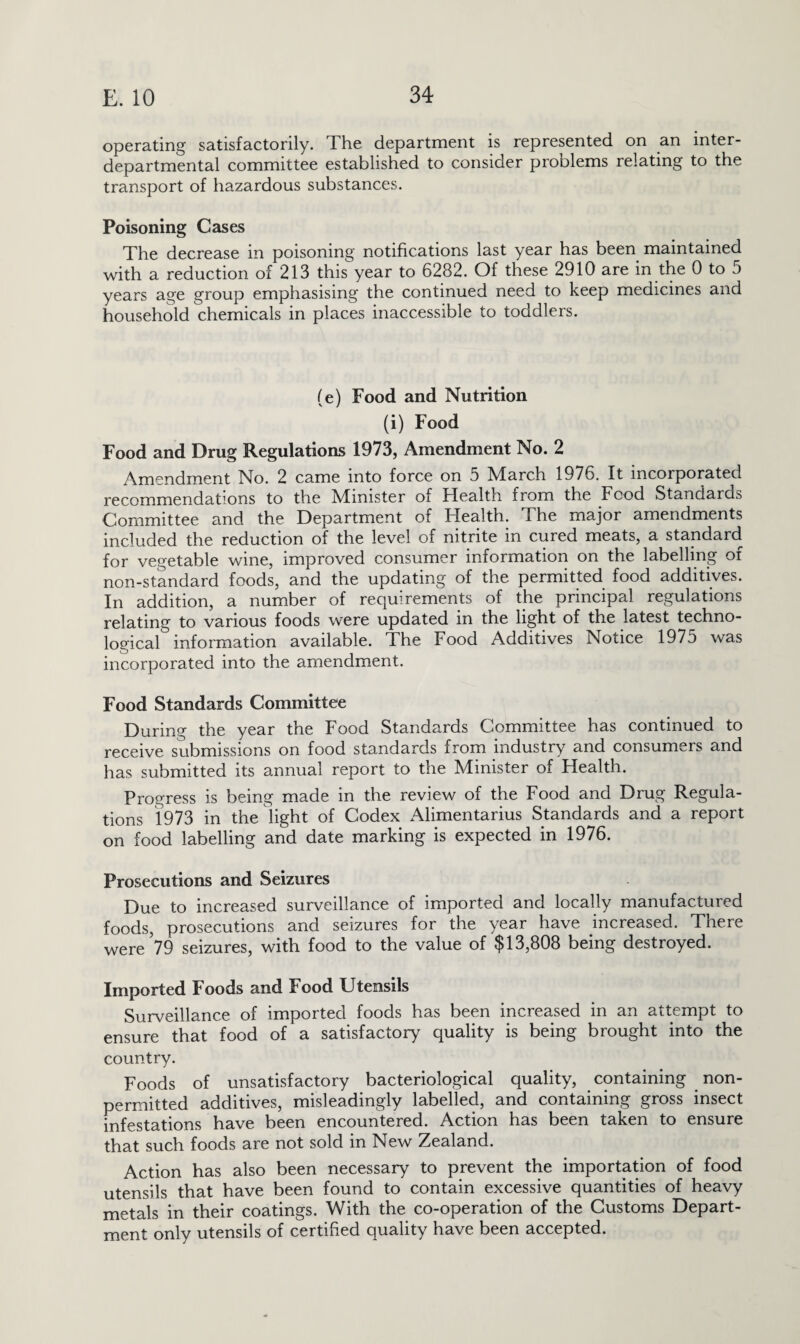 operating satisfactorily. The department is represented on an inter¬ departmental committee established to consider problems relating to the transport of hazardous substances. Poisoning Cases The decrease in poisoning notifications last year has been maintained with a reduction of 213 this year to 6282. Of these 2910 are in the 0 to 5 years age group emphasising the continued need to keep medicines and household chemicals in places inaccessible to toddlers. (e) Food and Nutrition (i) Food Food and Drug Regulations 1973, Amendment No. 2 Amendment No. 2 came into force on 5 March 1976. It incorporated recommendations to the Afimster of Health from the Food Standards Committee and the Department of Health. The major amendments included the reduction of the level of nitrite in cured meats, a standard for vegetable wine, improved consumer information on the labelling of non-standard foods, and the updating of the permitted food additives. In addition, a number of requirements of the principal regulations relating to various foods were updated in the light of the latest techno¬ logical information available. The Food Additives Notice 1975 was incorporated into the amendment. Food Standards Committee During the year the Food Standards Committee has continued to receive submissions on food standards from industry and consumers and has submitted its annual report to the Minister of Health. Progress is being made in the review of the Food and Drug Regula¬ tions 1973 in the light of Codex Alimentarius Standards and a report on food labelling and date marking is expected in 1976. Prosecutions and Seizures Due to increased surveillance of imported and locally manufactured foods, prosecutions and seizures for the year have increased. There were’79 seizures, with food to the value of $13,808 being destroyed. Imported Foods and Food Utensils Surveillance of imported foods has been increased in an attempt to ensure that food of a satisfactory quality is being brought into the country. Foods of unsatisfactory bacteriological quality, containing non- permitted additives, misleadingly labelled, and containing gross insect infestations have been encountered. Action has been taken to ensure that such foods are not sold in New Zealand. Action has also been necessary to prevent the importation of food utensils that have been found to contain excessive quantities of heavy metals in their coatings. With the co-operation of the Customs Depart¬ ment only utensils of certified quality have been accepted.