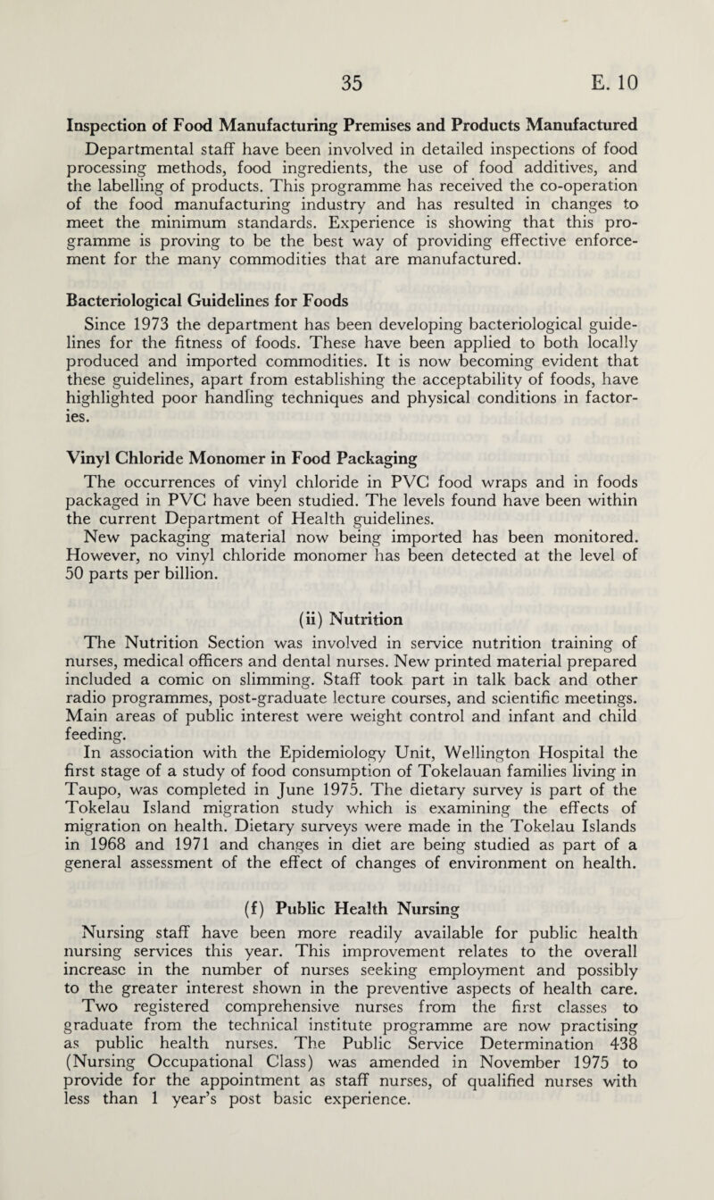 Inspection of Food Manufacturing Premises and Products Manufactured Departmental staff have been involved in detailed inspections of food processing methods, food ingredients, the use of food additives, and the labelling of products. This programme has received the co-operation of the food manufacturing industry and has resulted in changes to meet the minimum standards. Experience is showing that this pro¬ gramme is proving to be the best way of providing effective enforce¬ ment for the many commodities that are manufactured. Bacteriological Guidelines for Foods Since 1973 the department has been developing bacteriological guide¬ lines for the fitness of foods. These have been applied to both locally produced and imported commodities. It is now becoming evident that these guidelines, apart from establishing the acceptability of foods, have highlighted poor handling techniques and physical conditions in factor¬ ies. Vinyl Chloride Monomer in Food Packaging The occurrences of vinyl chloride in PVC food wraps and in foods packaged in PVC have been studied. The levels found have been within the current Department of Health guidelines. New packaging material now being imported has been monitored. However, no vinyl chloride monomer has been detected at the level of 50 parts per billion. (ii) Nutrition The Nutrition Section was involved in service nutrition training of nurses, medical officers and dental nurses. New printed material prepared included a comic on slimming. Staff took part in talk back and other radio programmes, post-graduate lecture courses, and scientific meetings. Main areas of public interest were weight control and infant and child feeding. In association with the Epidemiology Unit, Wellington Hospital the first stage of a study of food consumption of Tokelauan families living in Taupo, was completed in June 1975. The dietary survey is part of the Tokelau Island migration study which is examining the effects of migration on health. Dietary surveys were made in the Tokelau Islands in 1968 and 1971 and changes in diet are being studied as part of a general assessment of the effect of changes of environment on health. (f) Public Health Nursing Nursing staff have been more readily available for public health nursing services this year. This improvement relates to the overall increase in the number of nurses seeking employment and possibly to the greater interest shown in the preventive aspects of health care. Two registered comprehensive nurses from the first classes to graduate from the technical institute programme are now practising as public health nurses. The Public Service Determination 438 (Nursing Occupational Class) was amended in November 1975 to provide for the appointment as staff nurses, of qualified nurses with less than 1 year’s post basic experience.