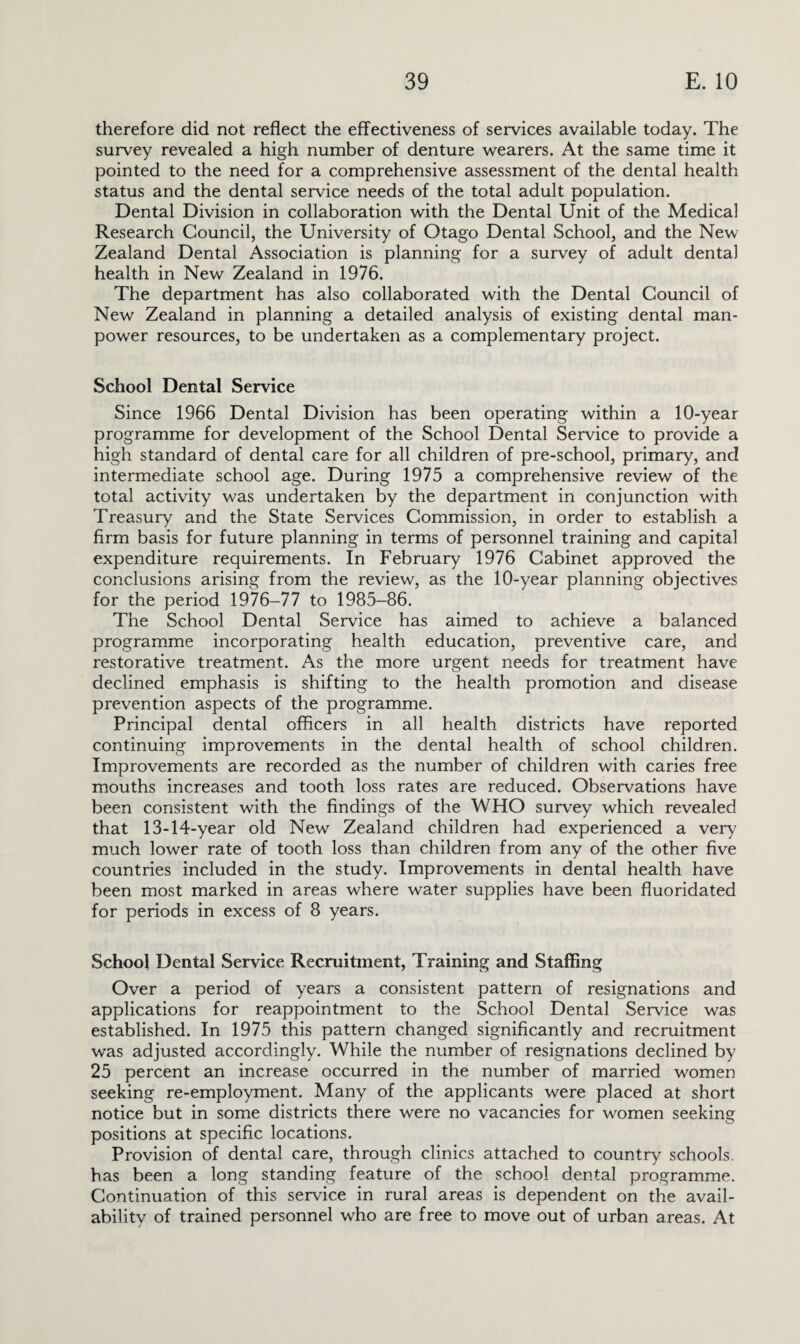 therefore did not reflect the effectiveness of services available today. The survey revealed a high number of denture wearers. At the same time it pointed to the need for a comprehensive assessment of the dental health status and the dental service needs of the total adult population. Dental Division in collaboration with the Dental Unit of the Medical Research Council, the University of Otago Dental School, and the New Zealand Dental Association is planning for a survey of adult dental health in New Zealand in 1976. The department has also collaborated with the Dental Council of New Zealand in planning a detailed analysis of existing dental man¬ power resources, to be undertaken as a complementary project. School Dental Service Since 1966 Dental Division has been operating within a 10-year programme for development of the School Dental Service to provide a high standard of dental care for all children of pre-school, primary, and intermediate school age. During 1975 a comprehensive review of the total activity was undertaken by the department in conjunction with Treasury and the State Services Commission, in order to establish a firm basis for future planning in terms of personnel training and capital expenditure requirements. In February 1976 Cabinet approved the conclusions arising from the review, as the 10-year planning objectives for the period 1976-77 to 1985-86. The School Dental Service has aimed to achieve a balanced programme incorporating health education, preventive care, and restorative treatment. As the more urgent needs for treatment have declined emphasis is shifting to the health promotion and disease prevention aspects of the programme. Principal dental officers in all health districts have reported continuing improvements in the dental health of school children. Improvements are recorded as the number of children with caries free mouths increases and tooth loss rates are reduced. Observations have been consistent with the findings of the WHO survey which revealed that 13-14-year old New Zealand children had experienced a very much lower rate of tooth loss than children from any of the other five countries included in the study. Improvements in dental health have been most marked in areas where water supplies have been fluoridated for periods in excess of 8 years. School Dental Service Recruitment, Training and Staffing Over a period of years a consistent pattern of resignations and applications for reappointment to the School Dental Service was established. In 1975 this pattern changed significantly and recruitment was adjusted accordingly. While the number of resignations declined by 25 percent an increase occurred in the number of married women seeking re-employment. Many of the applicants were placed at short notice but in some districts there were no vacancies for women seeking positions at specific locations. Provision of dental care, through clinics attached to country schools, has been a long standing feature of the school dental programme. Continuation of this service in rural areas is dependent on the avail¬ ability of trained personnel who are free to move out of urban areas. At