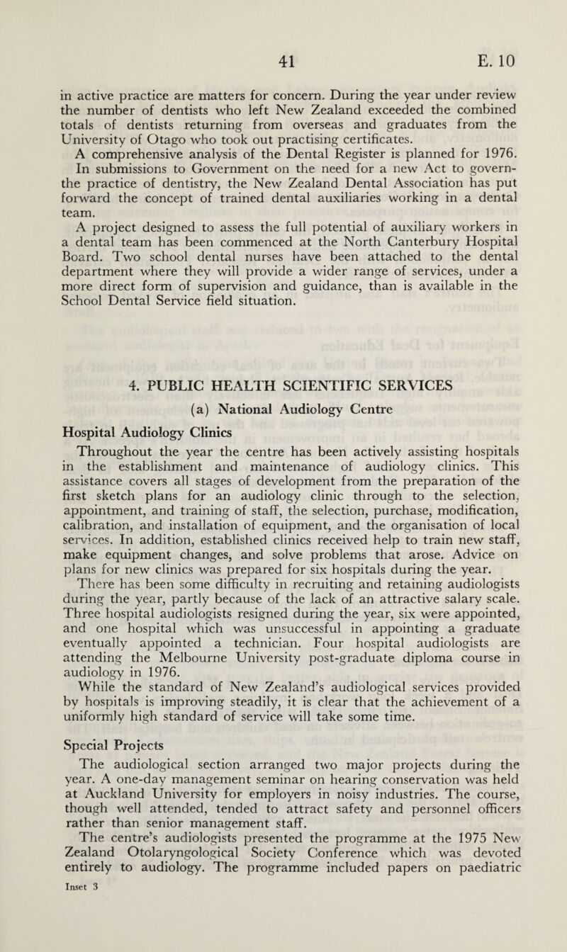 in active practice are matters for concern. During the year under review the number of dentists who left New Zealand exceeded the combined totals of dentists returning from overseas and graduates from the University of Otago who took out practising certificates, A comprehensive analysis of the Dental Register is planned for 1976. In submissions to Government on the need for a new Act to govern- the practice of dentistry, the New Zealand Dental Association has put forward the concept of trained dental auxiliaries working in a dental team. A project designed to assess the full potential of auxiliary workers in a dental team has been commenced at the North Canterbury Hospital Board. Two school dental nurses have been attached to the dental department where they will provide a wider range of services, under a more direct form of supervision and guidance, than is available in the School Dental Service field situation. 4. PUBLIC HEALTH SCIENTIFIC SERVICES (a) National Audiology Centre Hospital Audiology Clinics Throughout the year the centre has been actively assisting hospitals in the establishment and maintenance of audiology clinics. This assistance covers all stages of development from the preparation of the first sketch plans for an audiology clinic through to the selection, appointment, and training of staff, the selection, purchase, modification, calibration, and installation of equipment, and the organisation of local services. In addition, established clinics received help to train new staff, make equipment changes, and solve problems that arose. Advice on plans for new clinics was prepared for six hospitals during the year. There has been some difficulty in recruiting and retaining audiologists during the year, partly because of the lack of an attractive salary scale. Three hospital audiologists resigned during the year, six were appointed, and one hospital which was unsuccessful in appointing a graduate eventually appointed a technician. Four hospital audiologists are attending the Melbourne University post-graduate diploma course in audiology in 1976. While the standard of New Zealand’s audiological services provided by hospitals is improving steadily, it is clear that the achievement of a uniformly high standard of service will take some time. Special Projects The audiological section arranged two major projects during the year. A one-day management seminar on hearing conservation was held at Auckland University for employers in noisy industries. The course, though well attended, tended to attract safety and personnel officers rather than senior management staff. The centre’s audiologists presented the programme at the 1975 New Zealand Otolaryngological Society Conference which was devoted entirely to audiology. The programme included papers on paediatric