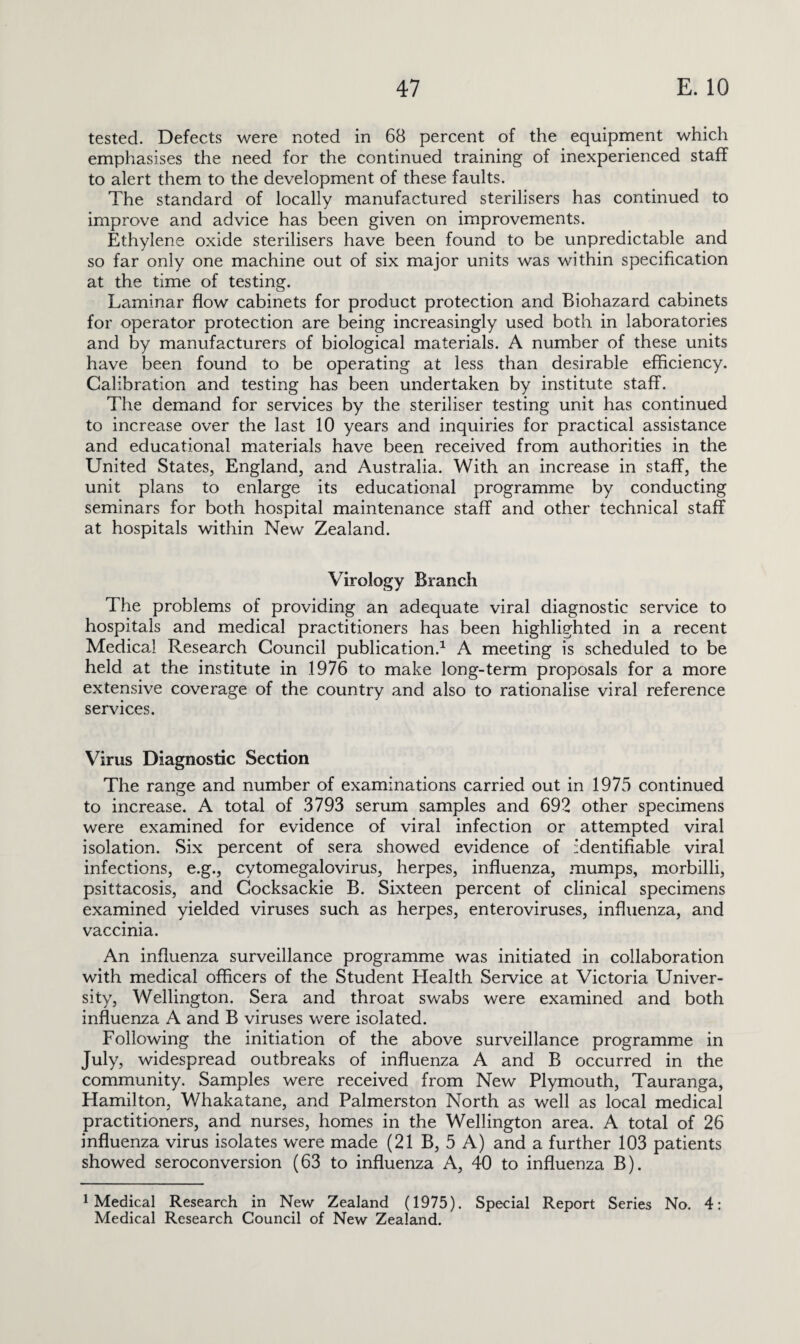 tested. Defects were noted in 68 percent of the equipment which emphasises the need for the continued training of inexperienced staff to alert them to the development of these faults. The standard of locally manufactured sterilisers has continued to improve and advice has been given on improvements. Ethylene oxide sterilisers have been found to be unpredictable and so far only one machine out of six major units was within specification at the time of testing. Laminar flow cabinets for product protection and Biohazard cabinets for operator protection are being increasingly used both in laboratories and by manufacturers of biological materials. A number of these units have been found to be operating at less than desirable efficiency. Calibration and testing has been undertaken by institute staff. The demand for services by the steriliser testing unit has continued to increase over the last 10 years and inquiries for practical assistance and educational materials have been received from authorities in the United States, England, and Australia. With an increase in staff, the unit plans to enlarge its educational programme by conducting seminars for both hospital maintenance staff and other technical staff at hospitals within New Zealand. Virology Branch The problems of providing an adequate viral diagnostic service to hospitals and medical practitioners has been highlighted in a recent Medical Research Council publication.1 A meeting is scheduled to be held at the institute in 1976 to make long-term proposals for a more extensive coverage of the country and also to rationalise viral reference services. Virus Diagnostic Section The range and number of examinations carried out in 1975 continued to increase. A total of 3793 serum samples and 692 other specimens were examined for evidence of viral infection or attempted viral isolation. Six percent of sera showed evidence of identifiable viral infections, e.g., cytomegalovirus, herpes, influenza, mumps, morbilli, psittacosis, and Cocksackie B. Sixteen percent of clinical specimens examined yielded viruses such as herpes, enteroviruses, influenza, and vaccinia. An influenza surveillance programme was initiated in collaboration with medical officers of the Student Health Service at Victoria Univer¬ sity, Wellington. Sera and throat swabs were examined and both influenza A and B viruses were isolated. Following the initiation of the above surveillance programme in July, widespread outbreaks of influenza A and B occurred in the community. Samples were received from New Plymouth, Tauranga, Hamilton, Whakatane, and Palmerston North as well as local medical practitioners, and nurses, homes in the Wellington area. A total of 26 influenza virus isolates were made (21 B, 5 A) and a further 103 patients showed seroconversion (63 to influenza A, 40 to influenza B). 1 Medical Research in New Zealand (1975). Special Report Series No. 4: Medical Research Council of New Zealand.