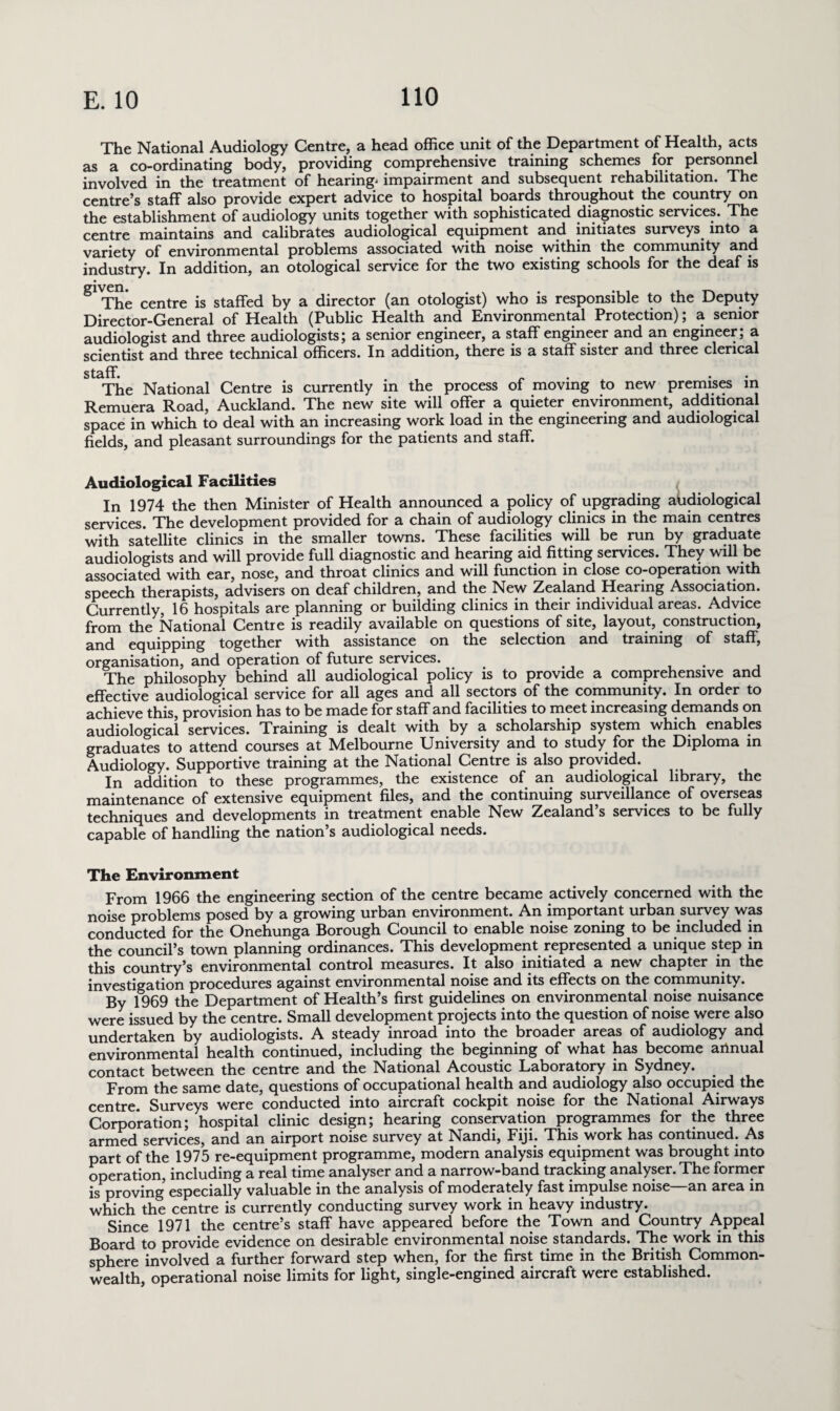 The National Audiology Centre, a head office unit of the Department of Health, acts as a co-ordinating body, providing comprehensive training schemes for personnel involved in the treatment of hearing- impairment and subsequent rehabilitation. The centre’s staff also provide expert advice to hospital boards throughout the country on the establishment of audiology units together with sophisticated diagnostic services. The centre maintains and calibrates audiological equipment and initiates surveys into a variety of environmental problems associated with noise within the community and industry. In addition, an otological service for the two existing schools for the deaf is g The centre is staffed by a director (an otologist) who is responsible to the Deputy Director-General of Health (Public Health and Environmental Protection); a senior audiologist and three audiologists; a senior engineer, a staff engineer and an engineer; a scientist and three technical officers. In addition, there is a staff sister and three clerical staff. _ . . • The National Centre is currently in the process of moving to new premises in Remuera Road, Auckland. The new site will offer a quieter environment, additional space in which to deal with an increasing work load in the engineering and audiological fields, and pleasant surroundings for the patients and staff. Audiological Facilities In 1974 the then Minister of Health announced a policy of upgrading aiidiological services. The development provided for a chain of audiology clinics in the main centres with satellite clinics in the smaller towns. These facilities will be run by graduate audiologists and will provide full diagnostic and hearing aid fitting services. They will be associated with ear, nose, and throat clinics and will function in close co-operation with speech therapists, advisers on deaf children, and the New Zealand Hearing Association. Currently, 16 hospitals are planning or building clinics in their individual areas. Advice from the National Centre is readily available on questions of site, layout, construction, and equipping together with assistance on the selection and training of staff, organisation, and operation of future services. . The philosophy behind all audiological policy is to provide a comprehensive and effective audiological service for all ages and all sectors of the community. In order to achieve this, provision has to be made for staff and facilities to meet increasing demands on audiological services. Training is dealt with by a scholarship system which enables graduates to attend courses at Melbourne University and to study for the Diploma in Audiology. Supportive training at the National Centre is also provided. In addition to these programmes, the existence of an audiological library, the maintenance of extensive equipment files, and the continuing surveillance of overseas techniques and developments in treatment enable New Zealand’s services to be fully capable of handling the nation’s audiological needs. The Environment From 1966 the engineering section of the centre became actively concerned with the noise problems posed by a growing urban environment. An important urban survey was conducted for the Onehunga Borough Council to enable noise zoning to be included in the council’s town planning ordinances. This development represented a unique step in this country’s environmental control measures. It also initiated a new chapter in the investigation procedures against environmental noise and its effects on the community. By 1969 the Department of Health’s first guidelines on environmental noise nuisance were issued by the centre. Small development projects into the question of noise were also undertaken by audiologists. A steady inroad into the broader areas of audiology and environmental health continued, including the beginning of what has become annual contact between the centre and the National Acoustic Laboratory in Sydney. From the same date, questions of occupational health and audiology also occupied the centre. Surveys were conducted into aircraft cockpit noise for the National Airways Corporation; hospital clinic design; hearing conservation programmes for the three armed services, and an airport noise survey at Nandi, Fiji. This work has continued. As part of the 1975 re-equipment programme, modern analysis equipment was brought into operation, including a real time analyser and a narrow-band tracking analyser. The former is proving especially valuable in the analysis of moderately fast impulse noise—an area in which the centre is currently conducting survey work in heavy industry. Since 1971 the centre’s staff have appeared before the Town and Country Appeal Board to provide evidence on desirable environmental noise standards. The work in this sphere involved a further forward step when, for the first time in the British Common¬ wealth, operational noise limits for light, single-engined aircraft were established.