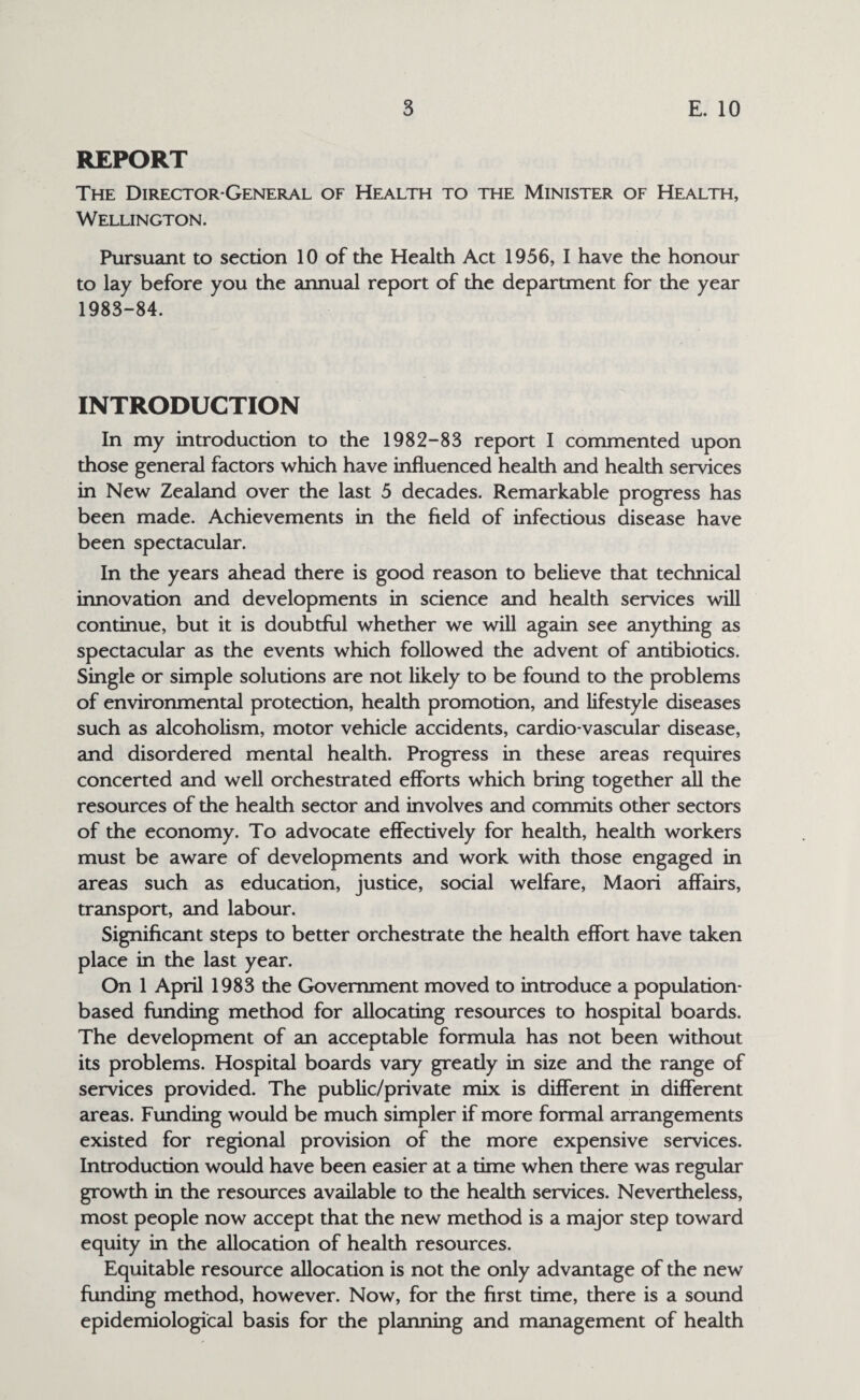 REPORT The Director-General of Health to the Minister of Health, Wellington. Pursuant to section 10 of the Health Act 1956, I have the honour to lay before you the annual report of the department for the year 1983-84. INTRODUCTION In my introduction to the 1982-83 report I commented upon those general factors which have influenced health and health services in New Zealand over the last 5 decades. Remarkable progress has been made. Achievements in the field of infectious disease have been spectacular. In the years ahead there is good reason to believe that technical innovation and developments in science and health services will continue, but it is doubtful whether we will again see anything as spectacular as the events which followed the advent of antibiotics. Single or simple solutions are not likely to be found to the problems of environmental protection, health promotion, and lifestyle diseases such as alcoholism, motor vehicle accidents, cardio vascular disease, and disordered mental health. Progress in these areas requires concerted and well orchestrated efforts which bring together all the resources of the health sector and involves and commits other sectors of the economy. To advocate effectively for health, health workers must be aware of developments and work with those engaged in areas such as education, justice, social welfare, Maori affairs, transport, and labour. Significant steps to better orchestrate the health effort have taken place in the last year. On 1 April 1983 the Government moved to introduce a population- based funding method for allocating resources to hospital boards. The development of an acceptable formula has not been without its problems. Hospital boards vary greatly in size and the range of services provided. The public/private mix is different in different areas. Funding would be much simpler if more formal arrangements existed for regional provision of the more expensive services. Introduction would have been easier at a time when there was regular growth in the resources available to the health services. Nevertheless, most people now accept that the new method is a major step toward equity in the allocation of health resources. Equitable resource allocation is not the only advantage of the new funding method, however. Now, for the first time, there is a sound epidemiological basis for the planning and management of health