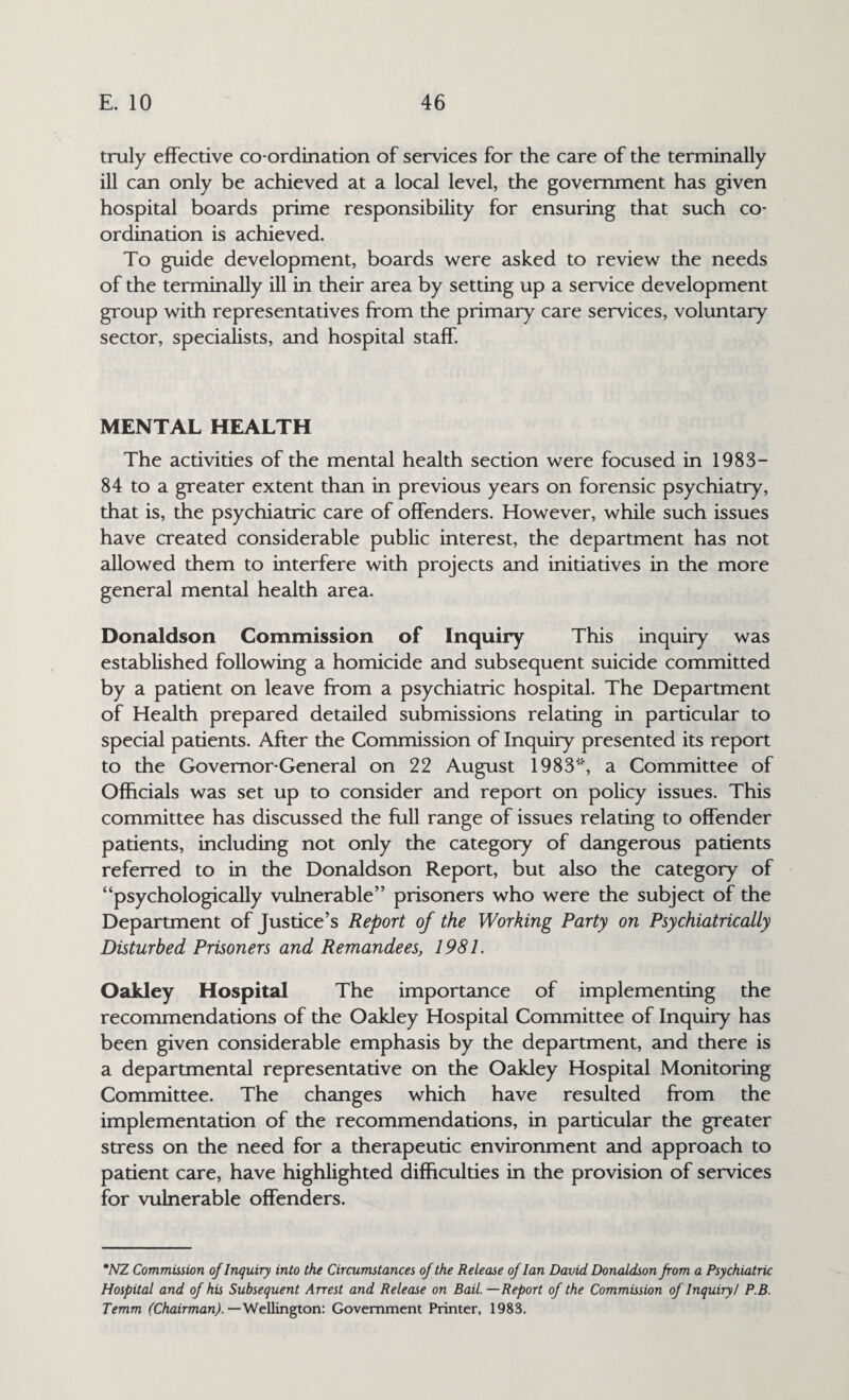 truly effective co-ordination of services for the care of the terminally ill can only be achieved at a local level, the government has given hospital boards prime responsibility for ensuring that such co¬ ordination is achieved. To guide development, boards were asked to review the needs of the terminally ill in their area by setting up a service development group with representatives from the primary care services, voluntary sector, specialists, and hospital staff MENTAL HEALTH The activities of the mental health section were focused in 1983— 84 to a greater extent than in previous years on forensic psychiatry, that is, the psychiatric care of offenders. However, while such issues have created considerable public interest, the department has not allowed them to interfere with projects and initiatives in the more general mental health area. Donaldson Commission of Inquiry This inquiry was established following a homicide and subsequent suicide committed by a patient on leave from a psychiatric hospital. The Department of Health prepared detailed submissions relating in particular to special patients. After the Commission of Inquiry presented its report to the Governor-General on 22 August 1983*', a Committee of Officials was set up to consider and report on policy issues. This committee has discussed the full range of issues relating to offender patients, including not only the category of dangerous patients referred to in the Donaldson Report, but also the category of “psychologically vulnerable” prisoners who were the subject of the Department of Justice’s Report of the Working Party on Psychiatrically Disturbed Prisoners and Remandees, 1981. Oakley Hospital The importance of implementing the recommendations of the Oakley Hospital Committee of Inquiry has been given considerable emphasis by the department, and there is a departmental representative on the Oakley Hospital Monitoring Committee. The changes which have resulted from the implementation of the recommendations, in particular the greater stress on the need for a therapeutic environment and approach to patient care, have highlighted difficulties in the provision of services for vulnerable offenders. *NZ Commission of Inquiry into the Circumstances of the Release of Ian David Donaldson from a Psychiatric Hospital and of his Subsequent Arrest and Release on Bail. —Report of the Commission of Inquiry/ P.B. Temm (Chairman).— Wellington: Government Printer, 1983.