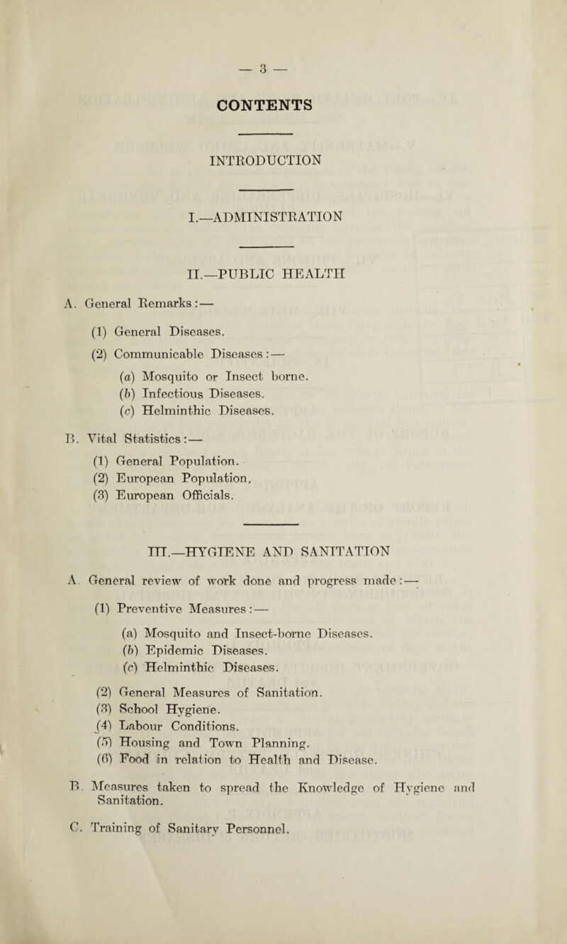 CONTENTS INTRODUCTION I.—ADMINISTRATION II.—PUBLIC HEALTH A. General Remarks: — (1) General Diseases. (2) Communicable Diseases: — (a) Mosquito or Insect borne. (b) Infectious Diseases. (c) Helminthic Diseases. 13. Vital Statistics : — (1) General Population. (2) European Population. (3) European Officials. ITT.—HYGIENE AND SANITATION A. General review of work done and progress made: — (1) Preventive Measures: — (a) Mosquito and Insect-borne Diseases. (b) Epidemic Diseases. (c) Helminthic Diseases. (2) General Measures of Sanitation. (3) School Hygiene. (4) Labour Conditions. (5) Housing and Town Planning. (6) Food iin relation to Health and Disease. B Measures taken to spread the Knowledge of Hygiene and Sanitation. C. Training of Sanitary Personnel.