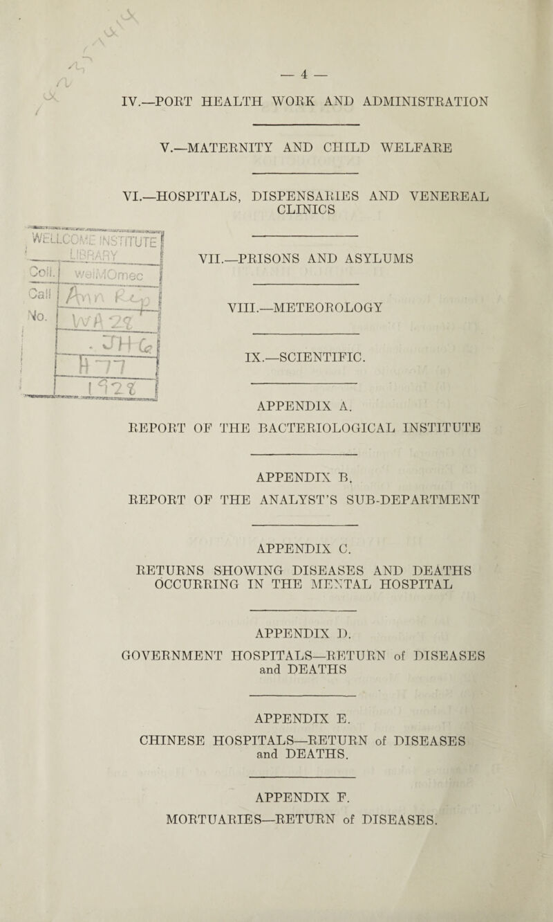 IV.—PORT HEALTH WORK AND ADMINISTRATION V.—MATERNITY AND CHILD WELFARE VI.—HOSPITALS, DISPENSARIES AND VENEREAL CLINICS VII.—PRISONS AND ASYLUMS VIII.—METEOROLOGY IX.—SCIENTIFIC. APPENDIX A. REPORT OF THE BACTERIOLOGICAL INSTITUTE APPENDIX B. REPORT OF THE ANALYST’S SUB-DEPARTMENT APPENDIX C. RETURNS SHOWING DISEASES AND DEATHS OCCURRING IN THE MENTAL HOSPITAL APPENDIX D. GOVERNMENT HOSPITALS—RETURN of DISEASES and DEATHS APPENDIX E. CHINESE HOSPITALS—RETURN of DISEASES and DEATHS. APPENDIX F. MORTUARIES—RETURN of DISEASES.