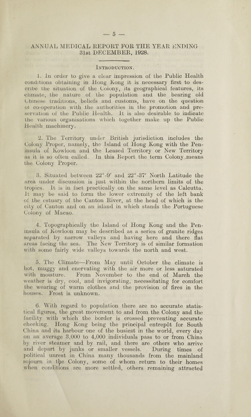 ANNUAL MEDICAL REPORT FOR THE YEAR ENDING 31st DECEMBER, 1928. Introduction. 1. In order to give a clear impression of the Public Health conditions obtaining in Hong Kong it is necessary first to des¬ cribe the situation of the Colony, its geographical features, its climate, the nature of the population and the bearing old Chinese traditions, beliefs and customs, have on the question oi co-operation with the authorities in the promotion and pre¬ servation of the Public Health. It is also desirable to indicate the various organisations which together make up the Public Health machinery. 2. The Territory under British jurisdiction includes the Colony Proper, namely, the Bland of Hong Kong with the Pen¬ insula of Kowloon and the Leased Territory or New Territory as it is so often called. In this Report the term Colony .means the Colony Proper. 3. Situated between 22°-9' and 22°-37' North Latitude the area under discussion is just within the northern limits of the tropics. It is in fact practically on the same level as Calcutta. It may be said to form the lower extremity of the left bank of the estuary of the Canton River, at the head of which is the city of Canton and on an island in which stands the Portuguese Colony of Macao. 4. Topographically the Island of Hong Kong and the Pen¬ insula of Kowloon may be described as a series of granite ridges separated by narrow valleys and having here and there flat areas facing the sea. The New Territory is of similar formation with some fairly wide valleys towards the north and west. 5. The Climate—From May until October the climate is hot, muggy and enervating with the air more or less saturated with moisture. From November to the end of March the weather is dry, cool, and invigorating, necessitating for comfort the wearing of warm clothes and the provision of fires in the houses. Frost is unknown. 6. With regard to population there are no accurate statis¬ tical figures, the great movement to and from the Colony and the facility with which the border is crossed preventing accurate checking. Hong Kong being the principal entrepot for South China and its harbour one of the busiest in the world, every day on an average 3,000 to 4,000 individuals pass to or from China by river steamer and by rail, and there are others who arrive and depart by junks or smaller vessels. During times of political unrest in China many thousands from the mainland sojourn in t^ie Colony, some of whom return to their homes when conditions are more settled, others remaining attracted