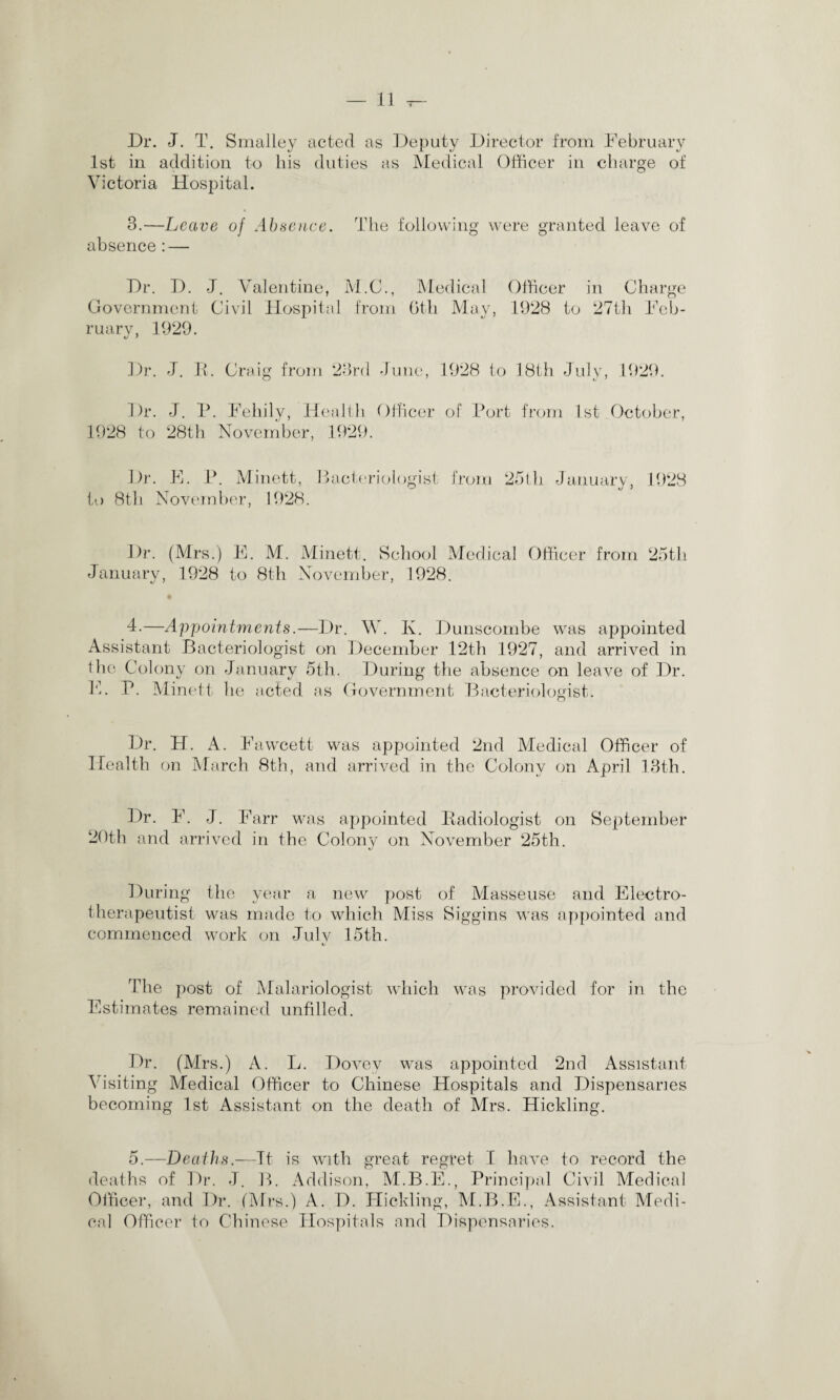 Dr. J. T. Smalley acted as Deputy Director from February 1st in addition to his duties as Medical Officer in charge of Victoria Hospital. 3.—Leave of Absence. The following were granted leave of absence : — Dr. D. J. Valentine, M.C., Medical Officer in Charge Government Civil Hospital from 6th May, 1928 to 27th Feb- ruarv, 1929. Dr. J. It. Craig from 23rd June, 1928 to 18th July, 1929. Dr. J. P. Fehily, Health Officer of Port from 1st October, 1928 to 28th November, 1929. to Dr. F. P. Minett, Bacteriologist 8th November, 1928. from 251 h January, 1928 Dr. (Mrs.) E. M. Minett. School Medical Officer from 25tli January, 1928 to 8th November, 1928. • 4-—Appointments.—Dr. W. Iv. Dunscombe was appointed Assistant Bacteriologist on December 12th 1927, and arrived in the Colony on January 5th. During the absence on leave of Dr. F. P. Minett he acted as Government Bacteriologist. Dr. H. A. Fawcett was appointed 2nd Medical Officer of Health on March 8th, and arrived in the Colony on April 13th. Dr. F. J. Farr was appointed Radiologist on September 20th and arrived in the Colony on November 25th. During the year a new post of Masseuse and Electro- therapeutist was made to which Miss Siggins was appointed and commenced work on July 15th. The post of Malariologist which was provided for in the Estimates remained unfilled. Dr. (Airs.) A. L. Dovev was appointed 2nd Assistant Visiting Medical Officer to Chinese Hospitals and Dispensaries becoming 1st Assistant on the death of Mrs. Hickling. 5.—Deaths.—It is with great regret I have to record the deaths of Dr. J. B. Addison, M.B.E., Principal Civil Medical Officer, and Dr. (Mrs.) A. D. Hickling, M.B.E., Assistant Medi¬ cal Officer to Chinese Hospitals and Dispensaries.