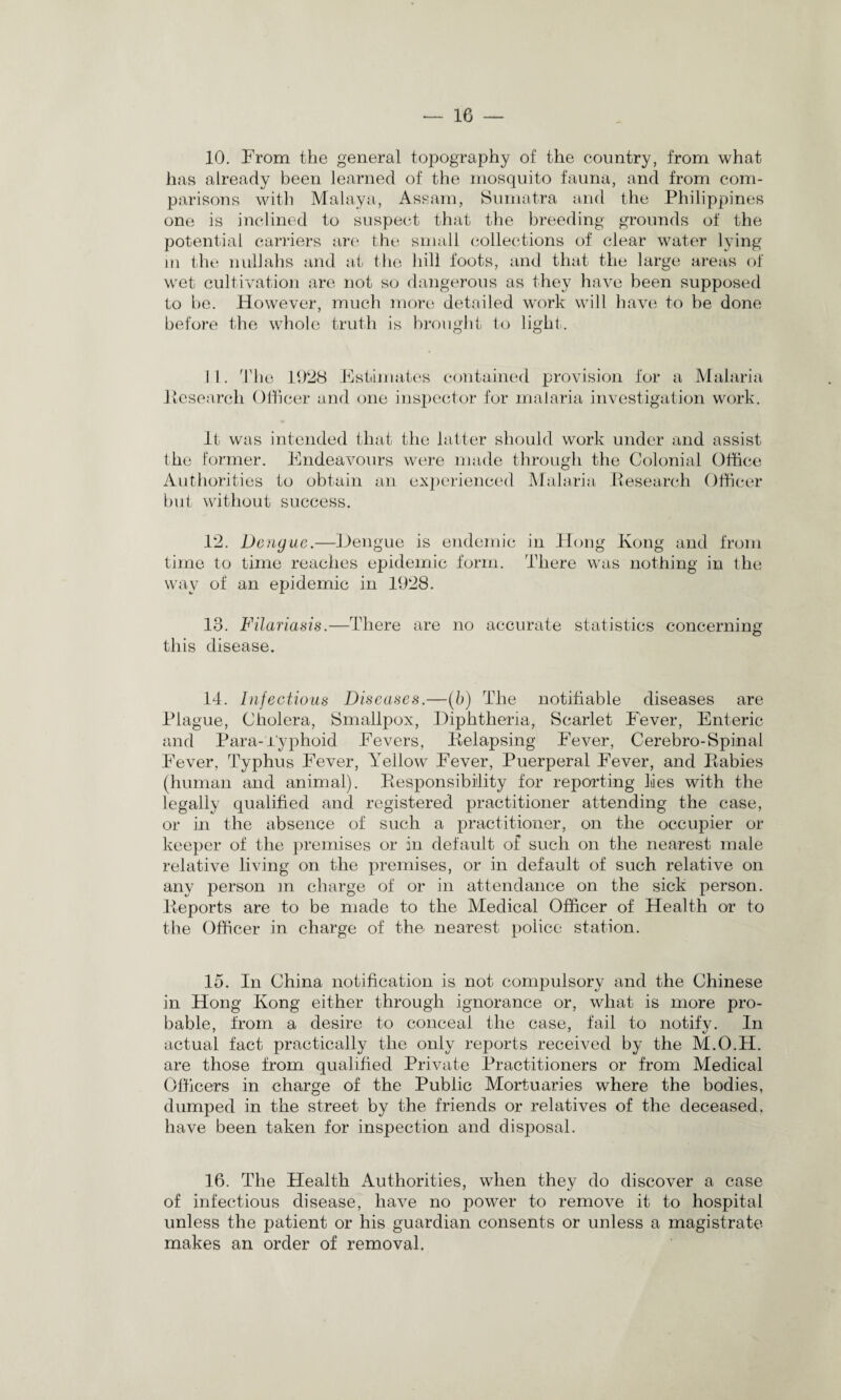 10. From the general topography of the country, from what has already been learned of the mosquito fauna, and from com¬ parisons with Malaya, Assam, Sumatra and the Philippines one is inclined to suspect that the breeding grounds of the potential carriers are the small collections of clear water lying in the nullahs and at the hill foots, and that the large areas of wet cultivation are not so dangerous as they have been supposed to be. However, much more detailed work will have to be done before the whole truth is brought to light. 1 1. The 1928 Estimates contained provision for a Malaria Itesearcli Officer and one inspector for malaria investigation work. It was intended that the latter should work under and assist the former. Endeavours were made through the Colonial Office Authorities to obtain an experienced Malaria Research Officer but without success. 12. Dengue.—Dengue is endemic in Hong Kong and from time to time reaches epidemic form. There was nothing in the way of an epidemic in 1928. 13. Filariasis.—There are no accurate statistics concerning this disease. 14. Infectious Diseases.—(b) The notifiable diseases are Plague, Cholera, Smallpox, Diphtheria, Scarlet Fever, Enteric and Para-Typhoid Fevers, Relapsing Fever, Cerebro-Spinal Fever, Typhus Fever, Yellow Fever, Puerperal Fever, and Rabies (human and animal). Responsibility for reporting lies with the legally qualified and registered practitioner attending the case, or in the absence of such a practitioner, on the occupier or keeper of the premises or in default of such on the nearest male relative living on the premises, or in default of such relative on any person m charge of or in attendance on the sick person. Reports are to be made to the Medical Officer of Health or to the Officer in charge of the nearest police station. 15. In China notification is not compulsory and the Chinese in Hong Kong either through ignorance or, what is more pro¬ bable, from a desire to conceal the case, fail to notify. In actual fact practically the only reports received by the M.O.H. are those from qualified Private Practitioners or from Medical Officers in charge of the Public Mortuaries where the bodies, dumped in the street by the friends or relatives of the deceased, have been taken for inspection and disposal. 16. The Health Authorities, when they do discover a case of infectious disease, have no power to remove it to hospital unless the patient or his guardian consents or unless a magistrate makes an order of removal.