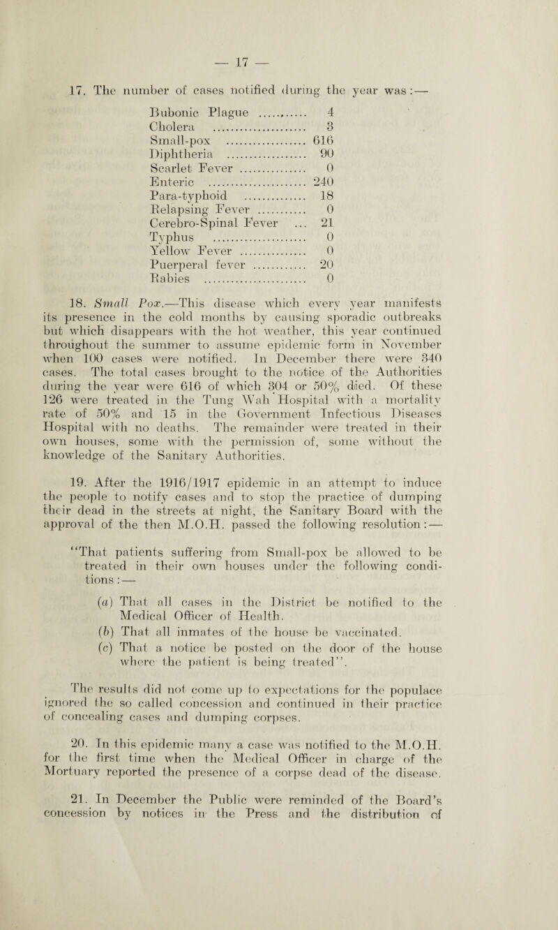 17. The number of cases notified during the year was : — Bubonic Plague . 4 Cholera . 3 Small-pox . 616 Diphtheria . 90 Scarlet Fever . 0 Enteric . *240 Para-typhoid . 18 Relapsing Fever . 0 Cerebro-Spinal Fever ... 21 Typhus . 0 Yellow Fever . 0 Puerperal fever . 20 Rabies . 0 18. Small Pox.—This disease which everv year manifests its presence in the cold months by causing sporadic outbreaks but which disappears with the hot weather, this year continued throughout the summer to assume epidemic form in November when 100 cases were notified. In December there were 340 cases. The total cases brought to the notice of the Authorities during the year were 616 of which 304 or 50% died. Of these 126 were treated in the Tung Wah Hospital with a mortality rate of 50% and 15 in the Government Infectious Diseases Hospital with no deaths. The remainder were treated in their own houses, some with the permission of, some without the knowledge of the Sanitary Authorities. 19. After the 1916/1917 epidemic in an attempt to induce the people to notify cases and to stop the practice of dumping their dead in the streets at night, the Sanitary Board with the approval of the then M.O.H. passed the following resolution: — “That patients suffering from Small-pox be allowed to be treated in their own houses under the following condi¬ tions : — (a) That all cases in the District be notified to the Medical Officer of Health. (b) That all inmates of the house be vaccinated. (c) That a notice be posted on the door of the house where the patient is being treated”. The results did not come up to expectations for the populace ignored the so called concession and continued in their practice of concealing cases and dumping corpses. 20. In this epidemic many a case was notified to the M.O.H. for the first time when the Medical Officer in charge of the Mortuary reported the presence of a corpse dead of the disease. 21. In December the Public were reminded of the Board’s concession by notices in the Press and the distribution of