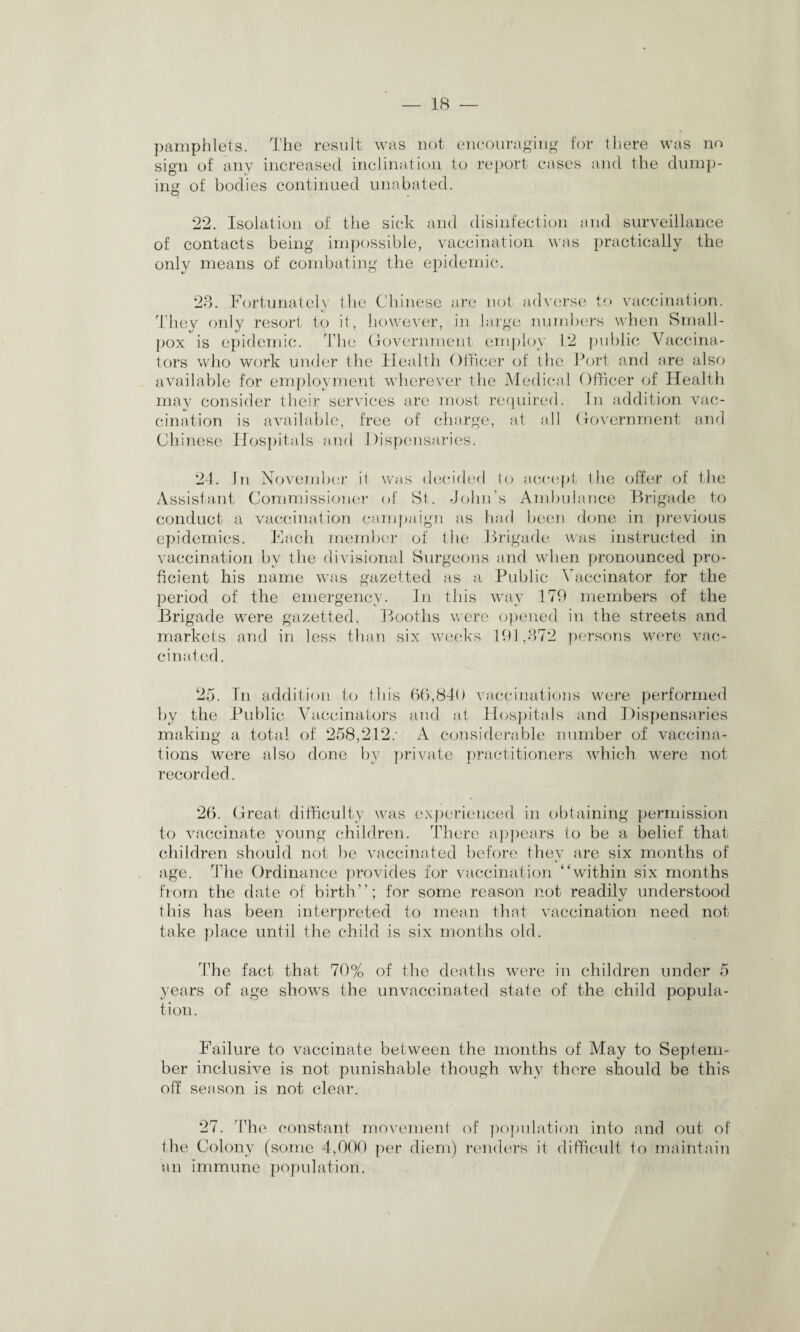 pamphlets. The result was not encouraging for there was no sign of any increased inclination to report cases and the dump¬ ing of bodies continued unabated. 22. Isolation of the sick and disinfection and surveillance of contacts being impossible, vaccination was practically the only means of combating the epidemic. 23. Fortunately the Chinese are not adverse to vaccination. They only resort to it, however, in large numbers when Small¬ pox is epidemic. The Government employ 12 public Vaccina¬ tors who work under the Health Officer of the Port and are also available for employment wherever the Medical Officer of Health may consider their services are most required. In addition vac- cination is available, free of charge, at all Government and Chinese Hospitals and Dispensaries. 24. In November il was decided to accept the offer of the Assistant Commissioner of St. John’s Ambulance Brigade to conduct a vaccination campaign as had been done in previous epidemics. Each member of the Brigade was instructed in vaccination by the divisional Surgeons and when pronounced pro¬ ficient his name was gazetted as a Public Vaccinator for the period of the emergency. In this way 179 members of the Brigade were gazetted. Booths were opened in the streets and markets and in less than six weeks 191,372 persons were vac¬ cinated. 25. In addition to this 66,840 vaccinations were performed by the Public Vaccinators and at Hospitals and Dispensaries making a total of 258,212: A considerable number of vaccina¬ tions were also done by private practitioners which were not recorded. 26. Great difficulty was experienced in obtaining permission to vaccinate young children. There appears to be a belief that children should not be vaccinated before they are six months of age. The Ordinance provides for vaccination “within six months from the date of birth”; for some reason not readily understood this has been interpreted to mean that vaccination need not take place until the child is six months old. The fact that 70% of the deaths were in children under 5 years of age shows the unvaccinated state of the child popula¬ tion. Failure to vaccinate between the months of May to Sepl em¬ ber inclusive is not punishable though why there should be this off season is not clear. 27. The constant movement of population into and out of the Colony (some 4,000 per diem) renders it difficult to maintain an immune population.