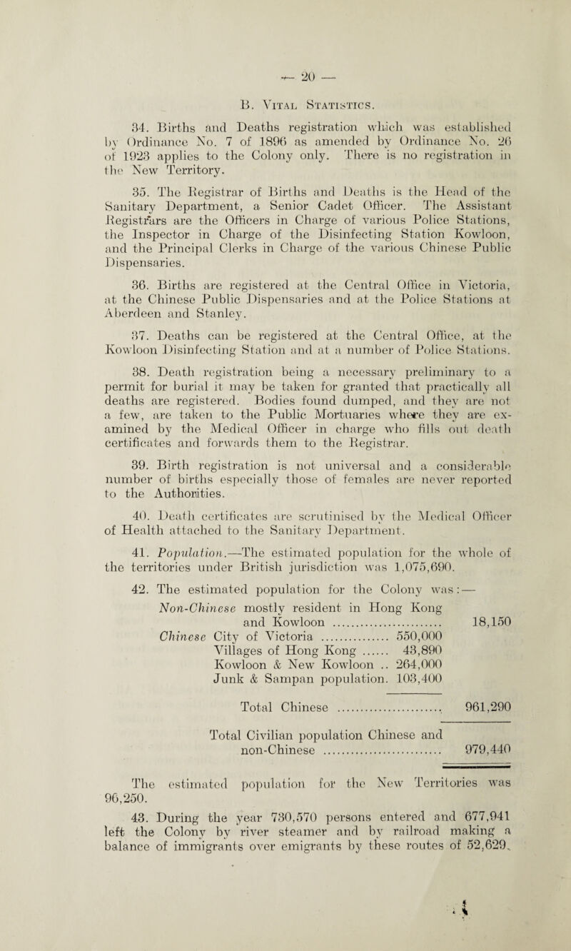 B. YITal Statistics . 34. Births and Deaths registration which was established by Ordinance No. 7 of 1896 as amended by Ordinance No. 26 of 1923 applies to the Colony only. There is no registration in the New Territory. 35. The Begistrar of Births and Deaths is the Head of the Sanitary Department, a Senior Cadet Officer. The Assistant Begistrars are the Officers in Charge of various Police Stations, the Inspector in Charge of the Disinfecting Station Kowloon, and the Principal Clerks in Charge of the various Chinese Public Dispensaries. 36. Births are registered at the Central Office in Victoria, at the Chinese Public Dispensaries and at the Police Stations at Aberdeen and Stanley. 37. Deaths can be registered at the Central Office, at the Kowloon Disinfecting Station and at a number of Police Stations. 38. Death registration being a necessary preliminary to a permit for burial it may be taken for granted that practically all deaths are registered. Bodies found dumped, and they are not a few, are taken to the Public Mortuaries where they are ex¬ amined by the Medical Officer in charge who tills out death certificates and forwards them to the Begistrar. 39. Birth registration is not universal and a considerable number of births especially those of females are never reported to the Authorities. 40. Death certificates are scrutinised by the Medical Officer of Health attached to the Sanitary Department. 41. Population.—The estimated population for the whole of the territories under British jurisdiction was 1,075,690. 42. The estimated population for the Colony was: — Non-Chinese mostly resident in Hong Kong and Kowloon ... 18,150 Chinese City of Victoria . 550,000 Villages of Hong Kong . 43,890 Kowloon & New Kowloon .. 264,000 Junk & Sampan population. 103,400 Total Chinese .. 961,290 Total Civilian population Chinese and non-Chinese . 979,440 The estimated population for the New Territories was 96,250. 43. During the year 730,570 persons entered and 677,941 left the Colony by river steamer and by railroad making a balance of immigrants over emigrants by these routes of 52,629.. * * *
