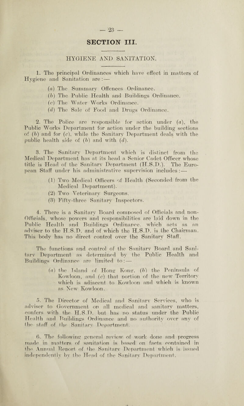 SECTION III. HYGIENE AND SANITATION. 1. The principal Ordinances which have effect in matters of Hygiene and Sanitation are: — (a) The Summary Offences Ordinance. (b) The Public Health and Buildings Ordinance. (c) The Water Works Ordinance. (cl) The Sale of Food and Drugs Ordinance. 2. The Police are responsible for action under (a), the Public Works Department for action under the building sections of (b) and for (c), while the Sanitary Department deals with the public health side of (b) and with (cl). 3. The Sanitary Department which is distinct from the Medical Department has at its head a Senior Cadet Officer whose title is Head of the Sanitary Department (H.S.D.). The Euro¬ pean Staff under his administrative supervision includes: — (1) Two Medical Officers of Health (Seconded from the Medical Department). (2) Two Veterinary Surgeons. (3) Fifty-three Sanitary Inspectors. 4. There is a Sanitary Board composed of Officials and non- Officials. whose powers and responsibilities are laid down in the Publ ic Health and Buildings Ordinance, which acts as an adviser to the H.S.D. and of which the H.S.D. is the Chairman. This body has no direct control over the Sanitary Staff. The functions and control of the Sanitary Board and Sani¬ tary Department as determined by the Public Health and Buildings Ordinance are limited to: — (a) the Island of Hong Kona, (b) the Peninsula of Kowloon, and (c) that portion of the new Territory which is adi'acent to Kowloon and which is known as New Kowloon. 5. The Director of Medical and Sanitary Services, who is adviser to Government on all medical and sanitary matters, confers with the H.S.D. but has no status under the Public Health and Buildings Ordinance and no authority over any of the staff of the Sanitary Department. 6. The following general review of work done and progress made in matters of sanitation is based on facts contained in the Annual Report of the Sanitary Department which is issued independently by the Head of the Sanitary Department.