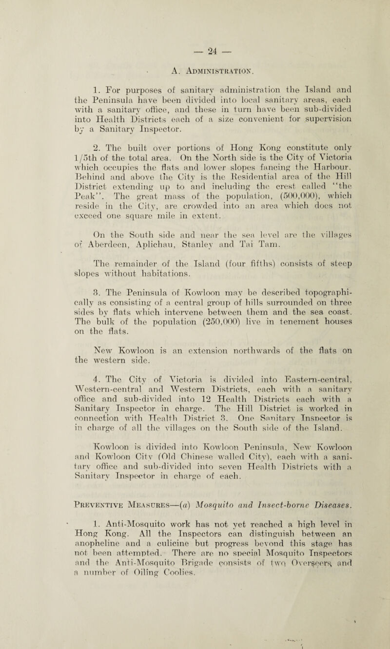 A. Administration. 1. For purposes of sanitary administration the Island and the Peninsula have been divided into local sanitary areas, each with a sanitary office, and these in turn have been sub-divided into Health Districts each of a size convenient for supervision by a Sanitary Inspector. 2. The built over portions of Hong Kong constitute only l/5th of the total area. On the North side is the City of Victoria which occupies the flats and lower slopes fancing the Harbour. Behind and above (Tie City is the Residential area of the Hill District extending up to and including the crest called “the Peak”. The great mass of the population, (500,000), which reside in the City, are crowded into an area which does not exceed one square mile in extent. On the South side and near the sea level are the villages of Aberdeen, Aplichau, Stanley and Tai Tam. The remainder of the Island (four fifths) consists of steep slopes without habitations. 3. The Peninsula of Kowloon may be described topographi¬ cally as consisting of a central group of hills surrounded on three sides by flats which intervene between them and the sea coast. The bulk of the population (250,000) live in tenement houses on the flats. New Kowloon is an extension northwards of the flats on the western side. 4. The City of Victoria is divided into Eastern-central, Western-central and Western Districts, each with a sanitary office and sub-divided into 12 Health Districts each with a Sanitary Inspector in charge. The Hill District is worked in connection with Health District 3. One Sanitary Tnsnector is in charge of all the villages on the South side of the Island. Kowloon is divided into Kowloon Peninsula, New Kowloon and Kowloon City (Old Chinese walled City), each with a sani¬ tary office and sub-divided into seven Health Districts with a Sanitary Inspector in charge of each. Preventive Measures—(a) Mosquito and Insect-borne Diseases. 1. Anti-Mosquito work has not yet reached a high level in Hong Kong. All the Inspectors can distinguish between an anopheline and a culicine but progress bevond this stage has not been attempted. There are no special Mosquito Inspectors and the Anti-Mosquito Brigade consists of two Overseers, and a number of Oiling Coolies. * 1