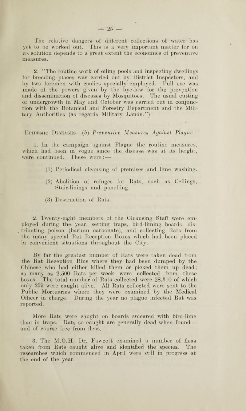 The relative dangers of different collections of water has yet to be worked out. This is a very important matter for on its solution depends to a great extent the economics of preventive measures. 2. “The routine work of oiling pools and inspecting dwellings for breeding places was carried out by District Inspectors, and by two foremen with coolies specially employed. Full use was made of the powers given by the bye-law for the prevention and dissemination of diseases by Mosquitoes. The usual cutting or. undergrowth in May and October was carried out in conjunc¬ tion with the Botanical and Forestry Department and the Mili¬ tary Authorities (as regards Military Lands.”) Epidemic Diseases—(b) Preventive Measures Against Plague. 1. In the campaign against Plague the routine measures, which had been in vogue since the disease was at its height, were continued. These were : — (1) Periodical cleansing of premises and lime washing. (2) Abolition of refuges for Pats, such as Ceilings, Stair-linings and panelling. (8) Destruction of Pats. 2. Twenty-eight members of the Cleansing Staff were em¬ ployed during the year, setting traps, bird-liming boards, dis¬ tributing poison (barium carbonate), and collecting Pats from the many special Pat Reception Boxes which had been placed in convenient situations throughout the City. By far the greatest number of Pats were taken dead from the Pat Reception Bins where they had been dumped by the Chinese who had either killed them or picked them up dead; as many as 2,500 Pats per week were collected from these boxes. The total number of Pats collected were 28,810 of which only 259 were caught alive. All Rats collected were sent to the Public Mortuaries where they were examined by the Medical Officer in charge. During the year no plague infected Pat was reported. More Pats were caught on boards smeared with bird-lime than in traps. Pats so caught are generally dead when found— and of course free from fleas. 8. The M.O.H. Dr. Fawcett examined a number of fleas taken from Pats caught alive and identified the species. The researches which commenced in April were still in progress at the end of the year.