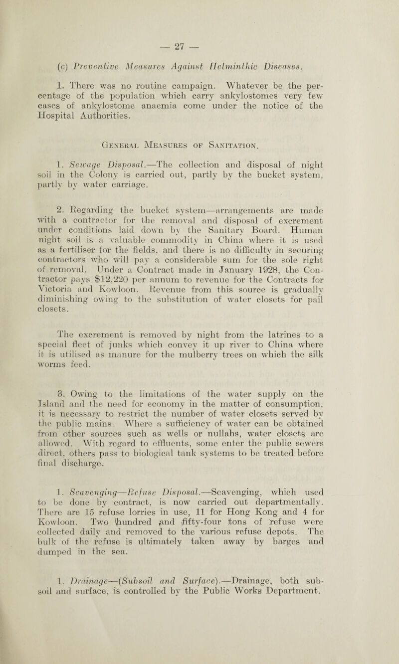 (c) Preventive Measures Against Helminthic Diseases. 1. There was no routine campaign. Whatever be the per¬ centage of the population which carry ankylostomes very few cases of ankylostome anaemia come under the notice of the Hospital Authorities. General Measures of Sanitation. 1. Sewage Disposal.—The collection and disposal of night soil in the Colony is carried out, partly by the bucket system, partly by water carriage. 2. Regarding the bucket system—arrangements are made with a contractor for the removal and disposal of excrement under conditions laid down by the Sanitary Board. Human night soil is a valuable commodity in China where it is used as a fertiliser for the fields, and there is no difficulty in securing contractors who will pay a considerable sum for the sole right of removal. Under a Contract made in January 1928, the Con- tractor pays $12,220 per annum to revenue for the Contracts for Victoria and Kowloon. Revenue from this source is gradually diminishing owing to the substitution of water closets for pail closets. The excrement is removed by night from the latrines to a special fleet of junks which convey it up river to China where it is utilised as manure for the mulberry trees on which the silk worms feed. 3. Owing to the limitations of the water supply on the Island and the need for economy in the matter of consumption, it is necessary to restrict the number of water closets served bv the public mains. Where a sufficiency of water can be obtained from other sources such as wells or nullahs, water closets are allowed. With regard to effluents, some enter the public sewers direct, others pass to biological tank systems to be treated before final discharge. 1. Scavenging—Refuse Disposal.—Scavenging, which used to be done by contract, is now carried out departmental! v. There are 15 refuse lorries in use, 11 for Hong Kong and 4 for Kowloon. Two fiundred jand fifty-four tons of refuse were collected daily and removed to the various refuse depots. The bulk of the refuse is ultimately taken away by barges and dumped in the sea. 1. Drainage—(Subsoil and Surface).—Drainage, both sub¬ soil and surface, is controlled by the Public Works Department.
