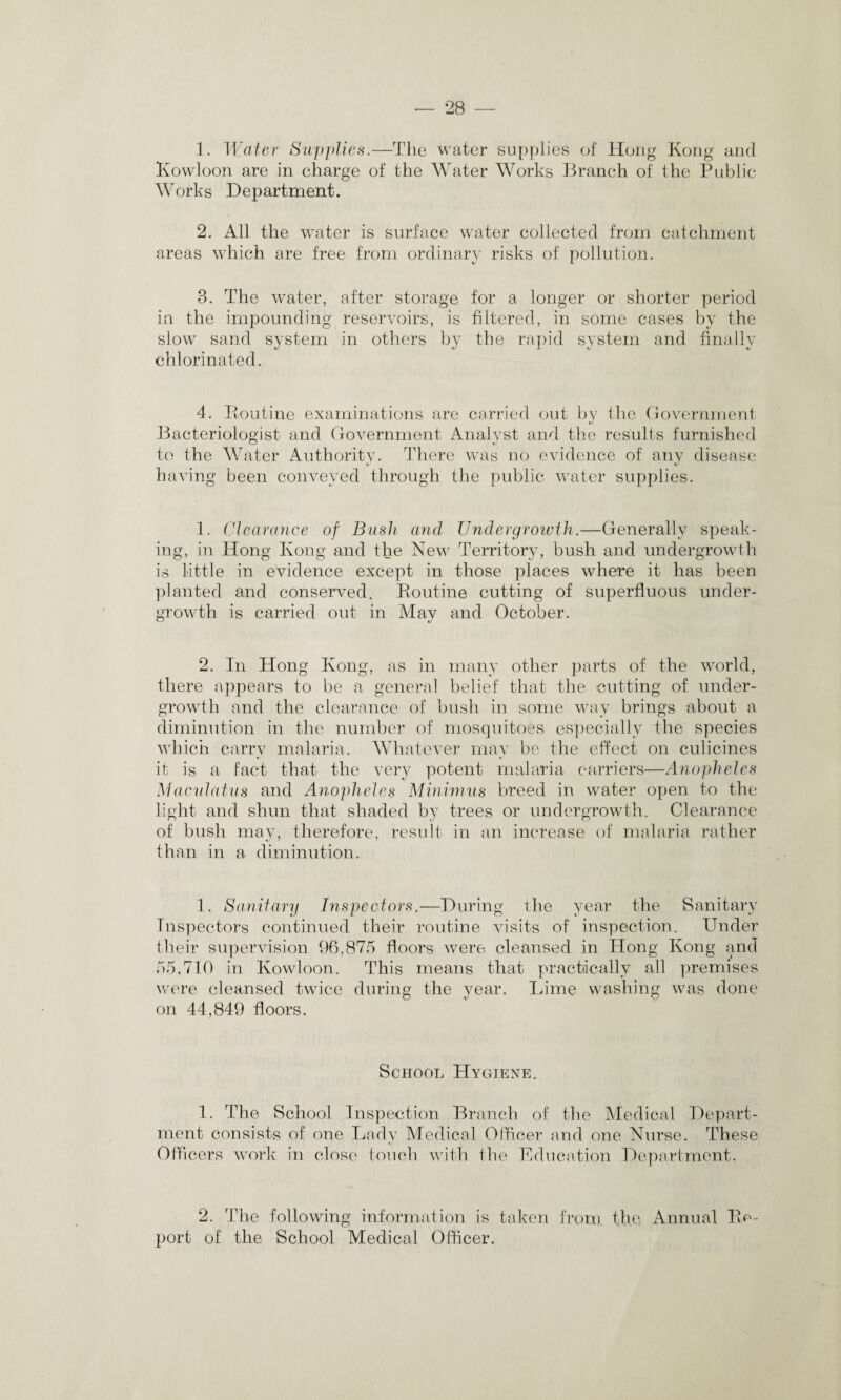 1. Water Supplies.—The water supplies of Hong Kong and Kowloon are in charge of the Water Works Branch of the Public Works Department. 2. All the water is surface water collected from catchment areas which are free from ordinary risks of pollution. 3. The water, after storage for a longer or shorter period in the impounding reservoirs, is filtered, in some cases by the slow sand system in others by the rapid system and finally chlorinated. 4. Routine examinations are carried out by the Government Bacteriologist and Government Analyst and the results furnished to the Water Authority. There was no evidence of any disease having been conveyed through the public water supplies. 1. Clearance of Bush and Undergrowth.—Generally speak¬ ing, in Hong Kong and the New Territory, bush and undergrowth is little in evidence except in those places where it has been planted and conserved. Routine cutting of superfluous under¬ growth is carried out in May and October. 2. In Hong Kong, as in many other parts of the world, there appears to be a general belief that the cutting of under¬ growth and the clearance of bush in some way brings about a diminution in the number of mosquitoes especially the species which carry malaria. Whatever may be the effect on culicines it is a fact that the very potent malaria carriers—Anopheles Maculatus and Anopheles Minimus breed in water open to the light and shun that shaded by trees or undergrowth. Clearance of bush may, therefore, result in an increase of malaria rather than in a diminution. 1. Sanitary Inspectors.—During the year the Sanitary Inspectors continued their routine visits of inspection. Under their supervision 96,875 floors were cleansed in Hong Kong and 55,710 in Kowloon. This means that practically all premises were cleansed twice during the year. Lime washing was done on 44,849 floors. School Hygiene. 1. The School Inspection Branch of the Medical Depart¬ ment consists of one Lady Medical Officer and one Nurse. These Officers work in close touch with the Education Department. 2. The following information is taken from the. Annual Re¬ port of the School Medical Officer.