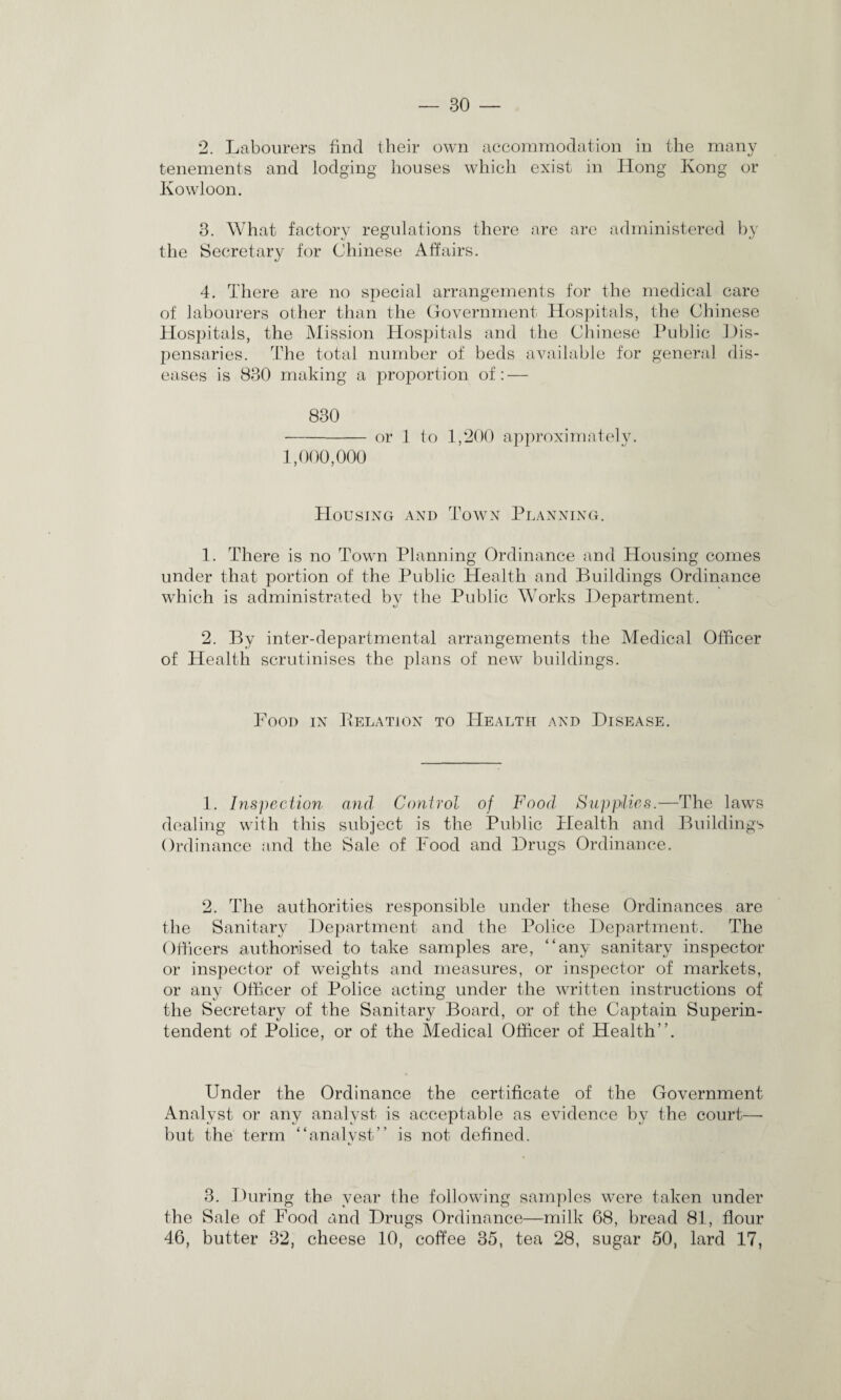 2. Labourers find their own accommodation in the many tenements and lodging houses which exist in Hong Kong or Kowloon. 3. What factory regulations there are are administered by the Secretary for Chinese Affairs. 4. There are no special arrangements for the medical care of labourers other than the Government Hospitals, the Chinese Hospitals, the Mission Hospitals and the Chinese Public Dis- pensaries. The total number of beds available for general dis¬ eases is 830 making a proportion of: — 830 -or 1 to 1,200 approximately. 1,000,000 Housing and Town Planning. 1. There is no Town Planning Ordinance and Housing comes under that portion of the Public Health and Buildings Ordinance which is administrated by tlie Public Works Department. 2. By inter-departmental arrangements the Medical Officer of Health scrutinises the plans of new buildings. Food in Delation to Health and Disease. 1. Inspection and Control of Food’ Supplies.—The laws dealing with this subject is the Public Health and Buildings Ordinance and the Sale of Food and Drugs Ordinance. 2. The authorities responsible under these Ordinances are the Sanitary Department and the Police Department. The Officers authorised to take samples are, “any sanitary inspector or inspector of weights and measures, or inspector of markets, or any Officer of Police acting under the written instructions of the Secretary of the Sanitary Board, or of the Captain Superin¬ tendent of Police, or of the Medical Officer of Health”. Under the Ordinance the certificate of the Government Analyst or any analyst is acceptable as evidence by the court—• but the term “analyst” is not defined. 3. During the year the following samples were taken under the Sale of Food and Drugs Ordinance—milk 68, bread 81, flour 46, butter 32, cheese 10, coffee 35, tea 28, sugar 50, lard 17,