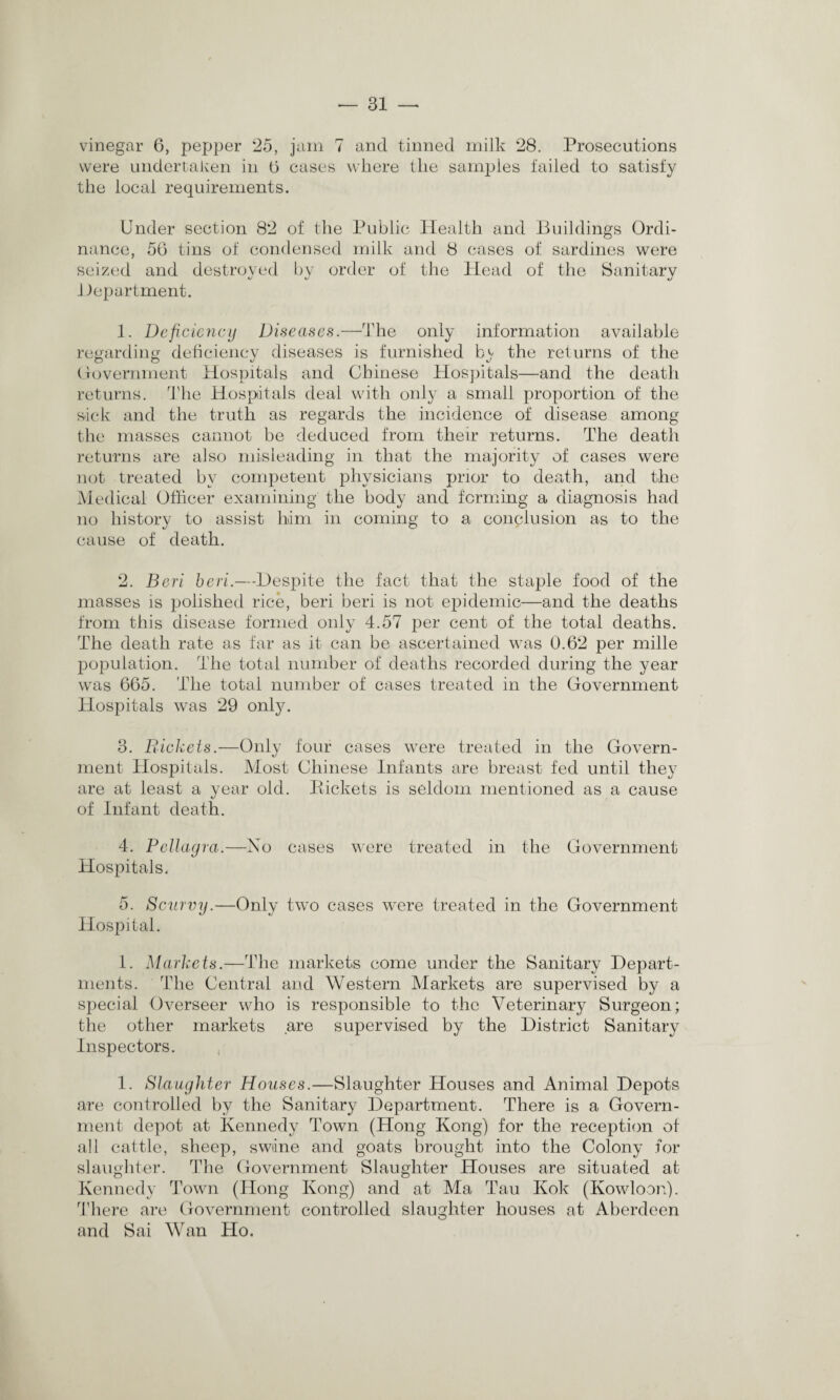 vinegar 6, pepper 25, jam 7 and tinned milk 28. Prosecutions were undertaken in 0 cases where the samples failed to satisfy the local requirements. Under section 82 of the Public Health and Buildings Ordi¬ nance, 50 tins of condensed milk and 8 cases of sardines were seized and destroyed by order of the Plead of the Sanitary Bepartment. 1. Deficiency Diseases.—The only information available regarding deficiency diseases is furnished bcv the returns of the Government Hospitals and Chinese Hospitals—and the death returns. The Hospitals deal with only a small proportion of the sick and the truth as regards the incidence of disease among the masses cannot be deduced from their returns. The death returns are also misleading in that the majority of cases were not treated by competent physicians prior to death, and the Medical Officer examining the body and forming a diagnosis had no history to assist him in coming to a conclusion as to the cause of death. 2. Beri beri.—Despite the fact that the staple food of the masses is ijolished rice, beri beri is not epidemic—and the deaths from this disease formed only 4.57 per cent of the total deaths. The death rate as far as it can be ascertained was 0.62 per mille population. The total number of deaths recorded during the year was 665. The total number of cases treated in the Government Hospitals was 29 only. 3. Rickets.—Only four cases were treated in the Govern¬ ment Hospitals. Most Chinese Infants are breast fed until they are at least a year old. Pickets is seldom mentioned as a cause of Infant death. 4. Pellagra.—No cases were treated in the Government Hospitals. 5. Scurvy.—Only two cases were treated in the Government Hospital. 1. Markets.—The markets come under the Sanitary Depart¬ ments. The Central and Western Markets are supervised by a special Overseer who is responsible to the Veterinary Surgeon; the other markets are supervised by the District Sanitary Inspectors. 1. Slaughter Houses.—Slaughter Houses and Animal Depots are controlled by the Sanitary Department. There is a Govern¬ ment depot at Kennedy Town (Hong Kong) for the reception of all cattle, sheep, swiine and goats brought into the Colony for slaughter. The Government Slaughter Houses are situated at Kennedy Town (Hong Kong) and at Ma Tau Kok (Kowloon). There are Government controlled slaughter houses at Aberdeen and Sai Wan Ho.