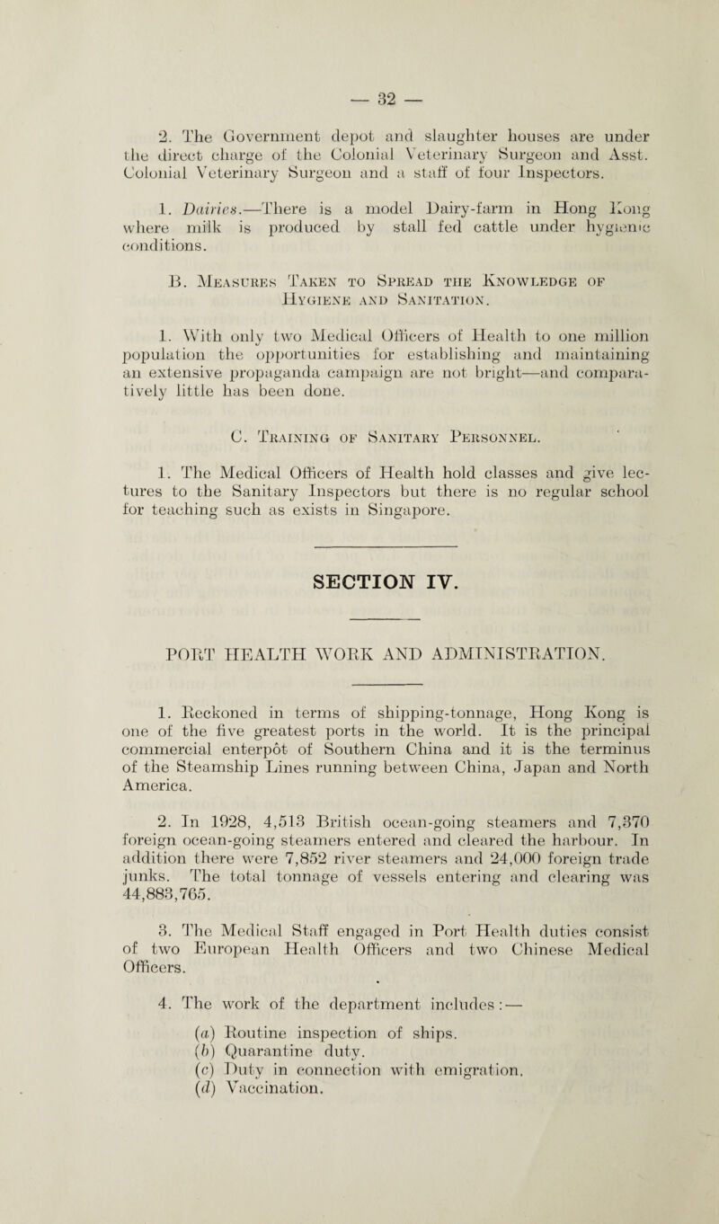 2. The Government depot and slaughter houses are under the direct charge of the Colonial Veterinary Surgeon and Asst. Colonial Veterinary Surgeon and a staff of four Inspectors. 1. Dairies.—There is a model Dairy-farm in Hong Hong where milk is produced by stall fed cattle under hygienic conditions. B. Measures Taken to Spread the Knowledge of Hygiene and Sanitation. 1. With only two Medical Officers of Health to one million population the opportunities for establishing and maintaining an extensive propaganda campaign are not bright—and compara¬ tively little has been done. C. Training of Sanitary Personnel. 1. The Medical Officers of Health hold classes and give lec¬ tures to the Sanitary Inspectors but there is no regular school for teaching such as exists in Singapore. SECTION IV. PORT HEALTH VrORK AND ADMINISTRATION. 1. Reckoned in terms of shipping-tonnage, Hong Kong is one of the five greatest ports in the world. It is the principal commercial enterpot of Southern China and it is the terminus of the Steamship Lines running between China, Japan and North America. 2. In 1928, 4,513 British ocean-going steamers and 7,370 foreign ocean-going steamers entered and cleared the harbour. In addition there were 7,852 river steamers and 24,000 foreign trade junks. The total tonnage of vessels entering and clearing was 44,883,765. 3. The Medical Staff engaged in Port Health duties consist of two European Health Officers and two Chinese Medical Officers. 4. The work of the department includes: — (a) Routine inspection of ships. (b) Quarantine duty. (c) Duty in connection with emigration. (d) Vaccination.
