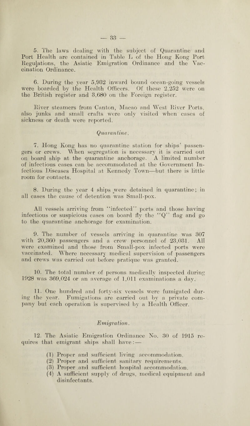 5. The laws dealing with the subject of Quarantine and Port Health are contained in Table Tv of the Hong Kong Port Regulations, the Asiatic Emigration Ordinance and the Vac¬ cination Ordinance. 6. During the year 5,932 inward bound ocean-going vessels were boarded by the Health Officers. Of these 2,252 were on the British register and 3,680 on the Foreign register. River steamers from Canton, Macao and West River Ports, also junks and small crafts were only visited when cases of sickness or death were reported. Quarantine. 7. Hong Kong has no quarantine station for ships’ passen¬ gers or crews. When segregation is necessary it is carried out on board ship at the quarantine anchorage. A limited number of infectious cases can be accommodated at the Government In¬ fectious Diseases Hospital at Kennedy Town—but there is little room for contacts. 8. During the year 4 ships were detained in quarantine; in all cases the cause of detention was Small-pox. All vessels arriving from “infected” ports and those having infectious or suspicious cases on board fly the “Q” flag and go to the quarantine anchorage for examination. 9. The number of vessels arriving in quarantine was 307 with 20,360 passengers and a crew personnel of 23,031. All were examined and those from Small-pox infected ports were vaccinated. Where necessary medical supervision of passengers and crews was carried out before pratique was granted. 10. The total number of persons medically inspected during 1928 was 369,024 or an average of 1,011 examinations a day. 11. One hundred and forty-six vessels were fumigated dur¬ ing the year. Fumigations are carried out by a private com¬ pany but each operation is supervised by a Health Officer. Emigration. 12. The Asiatic Emigration Ordinance No. 30 of 1915 re¬ quires that emigrant ships shall have: — (1) Proper and sufficient living accommodation. (2) Proper and sufficient sanitary requirements. (3) Proper and sufficient hospital accommodation. (4) A sufficient supply of drugs, medical equipment and disinfectants.
