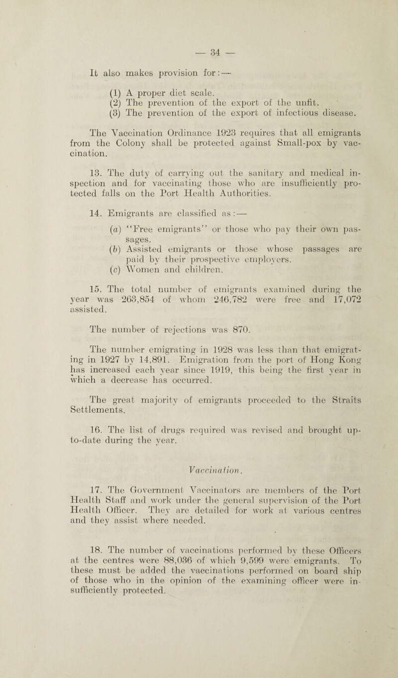 It also makes provision for: — (1) A proper diet scale. (2) The prevention of the export of the unfit. (3) The prevention of the export of infectious disease. The Vaccination Ordinance 1923 requires that all emigrants from the Colony shall be protected against Small-pox by vac¬ cination. 13. The duty of carrying out the sanitary and medical in¬ spection and for vaccinating those who are insufficiently pro¬ tected falls on the Port Health Authorities. 14. Emigrants are classified as: — (a) “Free emigrants” or those who pay their own pas¬ sages. (b) Assisted emigrants or those whose passages are paid by their prospective employers. (c) Women and children. 15. The total number of emigrants examined during the year was 263,854 of whom 246,782 were free and 17,072 assisted. The number of rejections was 870. The number emigrating in 1928 was less than that emigrat¬ ing in 1927 by 14,891. Emigration from the port of Hong Kong has increased each year since 1919, this being the first year in which a decrease has occurred. The great majority of emigrants proceeded to the Straits Settlements. 16. The list of drugs required was revised and brought up- to-date during the year. Vaccination. 17. The Government Vaccinators are members of the Port Health Staff and work under the general supervision of the Port Health Officer. They are detailed for work at various centres and they assist where needed. 18. The number of vaccinations performed by these Officers at the centres were 88,036 of which 9,599 were emigrants. To these must be added the vaccinations performed on board ship of those who in the opinion of the examining officer were in¬ sufficiently protected.