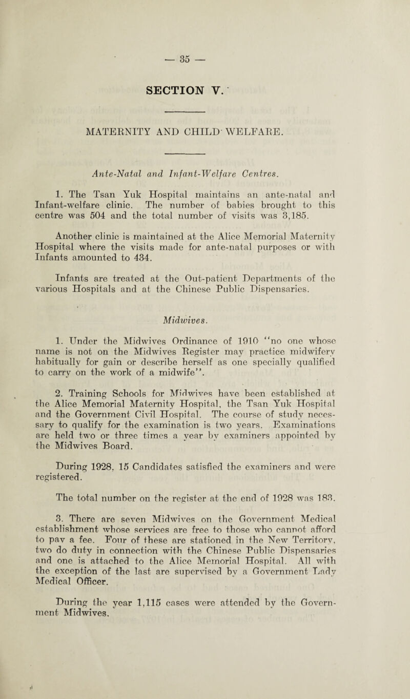 SECTION V. MATERNITY AND CHILD WELFARE. Ante-Natal and Infant-Welfare Centres. 1. The Tsan Yuk Hospital maintains an ante-natal and Infant-welfare clinic. The number of babies brought to this centre was 504 and the total number of visits was 3,185. Another clinic is maintained at the Alice Memorial Maternity Hospital where the visits made for ante-natal purposes or with Infants amounted to 434. Infants are treated at the Out-patient Departments of the various Hospitals and at the Chinese Public Dispensaries. Midwives. 1. Under the Midwives Ordinance of 1910 “no one whose name is not on the Midwives Register may practice midwifery habitually for gain or describe herself as one specially qualified to carry on the work of a midwife”. 2. Training Schools for Mid wives have been established at the Alice Memorial Maternity Hospital, the Tsan Yuk Hospital and the Government Civil Hospital. The course of study neces¬ sary to qualify for the examination is two years. Examinations are held two or three times a year by examiners appointed by the Midwives Board. During 1928. 15 Candidates satisfied the examiners and were registered. The total number on the register at the end of 1928 was 183. 3. There are seven Mid wives on the Government Medical establishment whose services are free to those who cannot afford to pav a fee. Four of these are stationed in the New Territorv, two do duty in connection with the Chinese Public Dispensaries and one is attached to the Alice Memorial Hospital. All with the exception of the last are supervised by a Government Lady Medical Officer. During the year 1,115 cases were attended by the Govern¬ ment Mid wives.