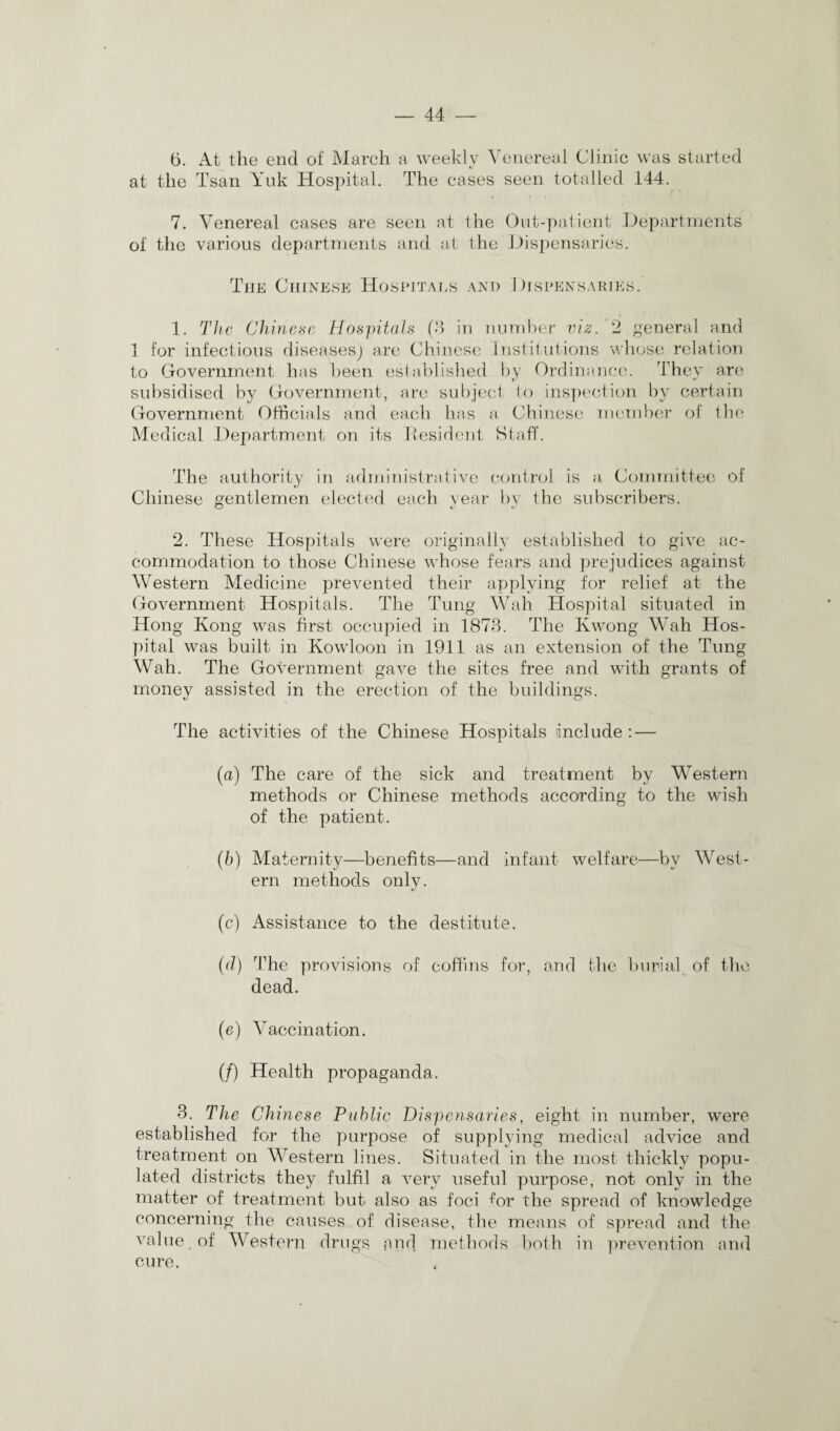6. At the end of March a weekly Venereal Clinic was started at the Tsan Yuk Hospital. The cases seen totalled 144. 7. Venereal cases are seen at the Out-patient Departments of the various departments and at the Dispensaries. The Chinese Hospitals and Dispensaries. 1. The Chinese Hospitals (3 in number viz. 2 general and 1 for infectious diseases) are Chinese Institutions whose relation to Government has been established by Ordinance. They are subsidised by Government, are subject to inspection by certain Government Officials and each has a Chinese member of the Medical Department on its Resident Staff. The authority in administrative control is a Committee of Chinese gentlemen elected each year by the subscribers. 2. These Hospitals were originally established to give ac¬ commodation to those Chinese whose fears and prejudices against Western Medicine prevented their applying for relief at the Government Hospitals. The Tung Wah Hospital situated in Hong Kong was first occupied in 1873. The Kwong Wah Hos¬ pital was built in Kowloon in 1911 as an extension of the Tung Wah. The Government gave the sites free and with grants of money assisted in the erection of the buildings. The activities of the Chinese Hospitals include : — (а) The care of the sick and treatment by Western methods or Chinese methods according to the wish of the patient. (б) Maternity—benefits—and infant welfare—by West¬ ern methods only. (c) Assistance to the destitute. (d) The provisions of coffins for, and the burial of the dead. (e) Vaccination. (/) Health propaganda. 3. The Chinese Public Dispensaries, eight in number, were established for the purpose of supplying medical advice and treatment on Western lines. Situated in the most thickly popu¬ lated districts they fulfil a very useful purpose, not only in the matter of treatment but also as foci for the spread of knowledge concerning the causes of disease, the means of spread and the value, of Western drugs and methods both in prevention and cure.