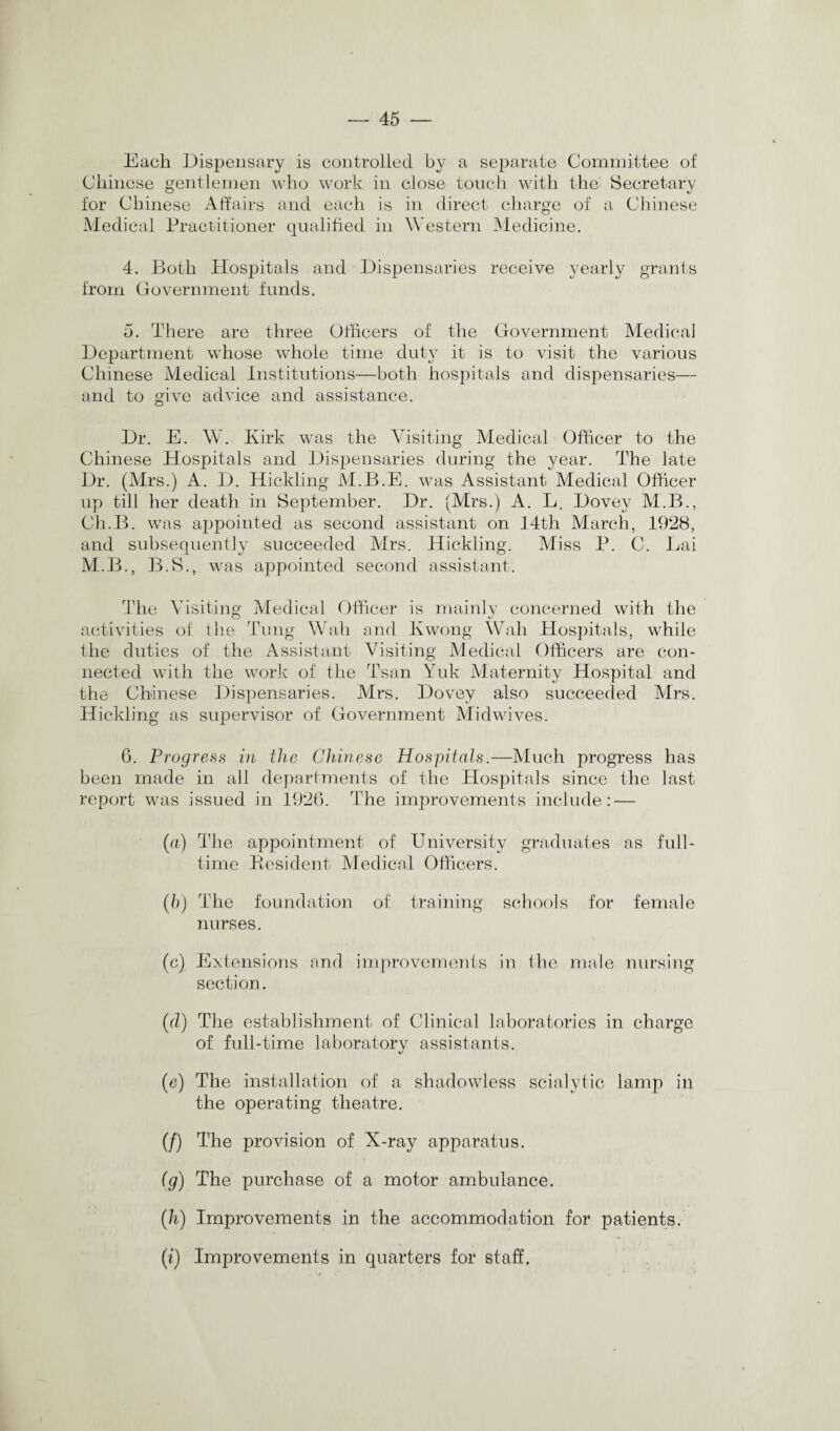 Each Dispensary is controlled by a separate Committee of Chinese gentlemen who work in close touch with the Secretary for Chinese Affairs and each is in direct charge of a Chinese Medical Practitioner qualified in Western Medicine. 4. Both Hospitals and Dispensaries receive yearly grants from Government funds. 5. There are three Officers of the Government Medical Department whose whole time duty it is to visit the various Chinese Medical Institutions—both hospitals and dispensaries— and to give advice and assistance. Dr. E. W. Kirk was the Visiting Medical Officer to the Chinese Hospitals and Dispensaries during the year. The late Dr. (Mrs.) A. D. Hickling M.B.E. was Assistant Medical Officer up till her death in September. Dr. (Mrs.) A. L. Dovey M.B., Ch.B. was appointed as second assistant on 14th March, 1928, and subsequently succeeded Mrs. Hickling. Miss P. C. Lai M.B., B.S., was appointed second assistant. The Visiting Medical Officer is mainlv concerned with the activities ol the Tung Wall and Kwong Wah Hospitals, while the duties of the Assistant Visiting Medical Officers are con¬ nected with the work of the Tsan Yuk Maternity Hospital and the Chinese Dispensaries. Mrs. Dovey also succeeded Mrs. Hickling as supervisor of Government Midwives. 6. Progress in the Chinese Hospitals.—Much progress has been made in all departments of the Hospitals since the last report was issued in 1926. The improvements include: — (a) The appointment of University graduates as full¬ time Resident Medical Officers. (b) The foundation of training schools for female nurses. (c) Extensions and improvements in the male nursing section. (cl) The establishment of Clinical laboratories in charge of full-time laboratory assistants. (e) The installation of a shadowless scialytic lamp in the operating theatre. (/) The provision of X-ray apparatus. {g) The purchase of a motor ambulance. (h) Improvements in the accommodation for patients. (i) Improvements in quarters for staff.