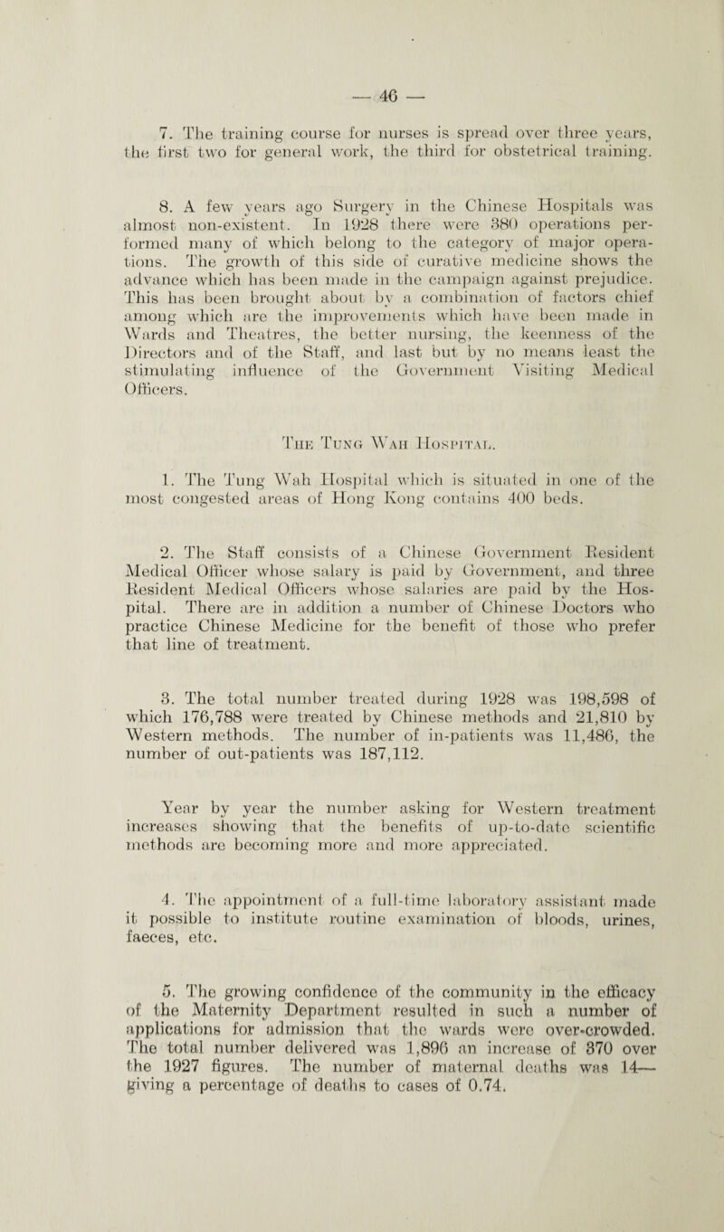 40 7. The training course for nurses is spread over three years, the first two for general work, the third for obstetrical training. 8. A few years ago Surgery in the Chinese Hospitals was almost non-existent. In 1928 there were 380 operations per¬ formed many of which belong to the category of major opera¬ tions. The growth of this side of curative medicine shows the advance which has been made in the campaign against prejudice. This has been brought about by a combination of factors chief among which are the improvements which have been made in Wards and Theatres, the better nursing, the keenness of the Directors and of the Staff, and last but by no means least the stimulating influence of the Government Visiting Medical Officers. The Tung Wah Hospital. 1. The Tung Wah Hospital which is situated in one of the most congested areas of Hong Ivong contains 400 beds. 2. The Staff consists of a Chinese Government Resident Medical Officer whose salary is paid by Government, and three Resident Medical Officers whose salaries are paid by the Hos¬ pital. There are in addition a number of Chinese Doctors who practice Chinese Medicine for the benefit of those who prefer that fine of treatment. 3. The total number treated during 1928 was 198,598 of which 176,788 were treated by Chinese methods and 21,810 by Western methods. The number of in-patients was 11,486, the number of out-patients was 187,112. Year by year the number asking for Western treatment increases showing that the benefits of up-to-date scientific methods are becoming more and more appreciated. 4. The appointment of a full-time laboratory assistant made it possible to institute routine examination of bloods, urines, faeces, etc. 5. The growing confidence of the community in the efficacy of the Maternity Department resulted in such a number of applications for admission that the wards were over-crowded. The total number delivered was 1,896 an increase of 370 over the 1927 figures. The number of maternal deaths was .14—