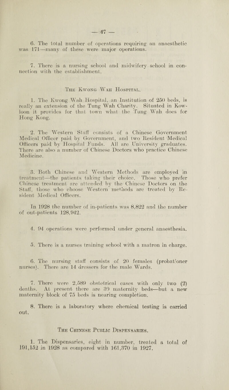 6. The total number of operations requiring an anaesthetic was 171—many of these were major operations. 7. There is a nursing school and midwifery school in con* nection with the establishment. The Kwong Waii Hospital. 1. The Kwong Wall Hospital, an Institution of 250 beds, is really an extension of the Tung Wah Charity. Situated in Kow¬ loon it provides for that town what the Tung Wah does for Hong Kong. 2. The Western Staff consists of a Chinese Government Medical Officer paid by Government, and two Resident Medical Officers paid by Hospital Funds. All are University graduates. There are also a number of Chinese Doctors who practice Chinese Medicine. 3. Both Chinese and Western Methods are employed in treatment—the patients taking their choice. Those who prefer Chinese treatment are attended by the Chinese Doctors on the Staff, those who choose Western methods are treated by Re¬ sident Medical Officers. In 1928 the number of in-patients was 8,822 and the number of out-patients 128,942. 4. 94 operations were performed under general anaesthesia. 5. There is a nurses training school with a matron in charge. 6. The nursing staff consists of 20 females (probationer nurses). There are 14 dressers for the male Wards. 7. There were 2,589 obstetrical cases with only two (2) deaths. At present there are 39 maternity beds—hut a new maternity block of 75 beds is nearing completion. 8. There is a laboratory where chemical testing is carried out. The Chinese Finnic Dispensaries, 1. The Dispensaries, eight in number, treated a total of 191,152 in 1928 as compared with 161,370 in 1927.