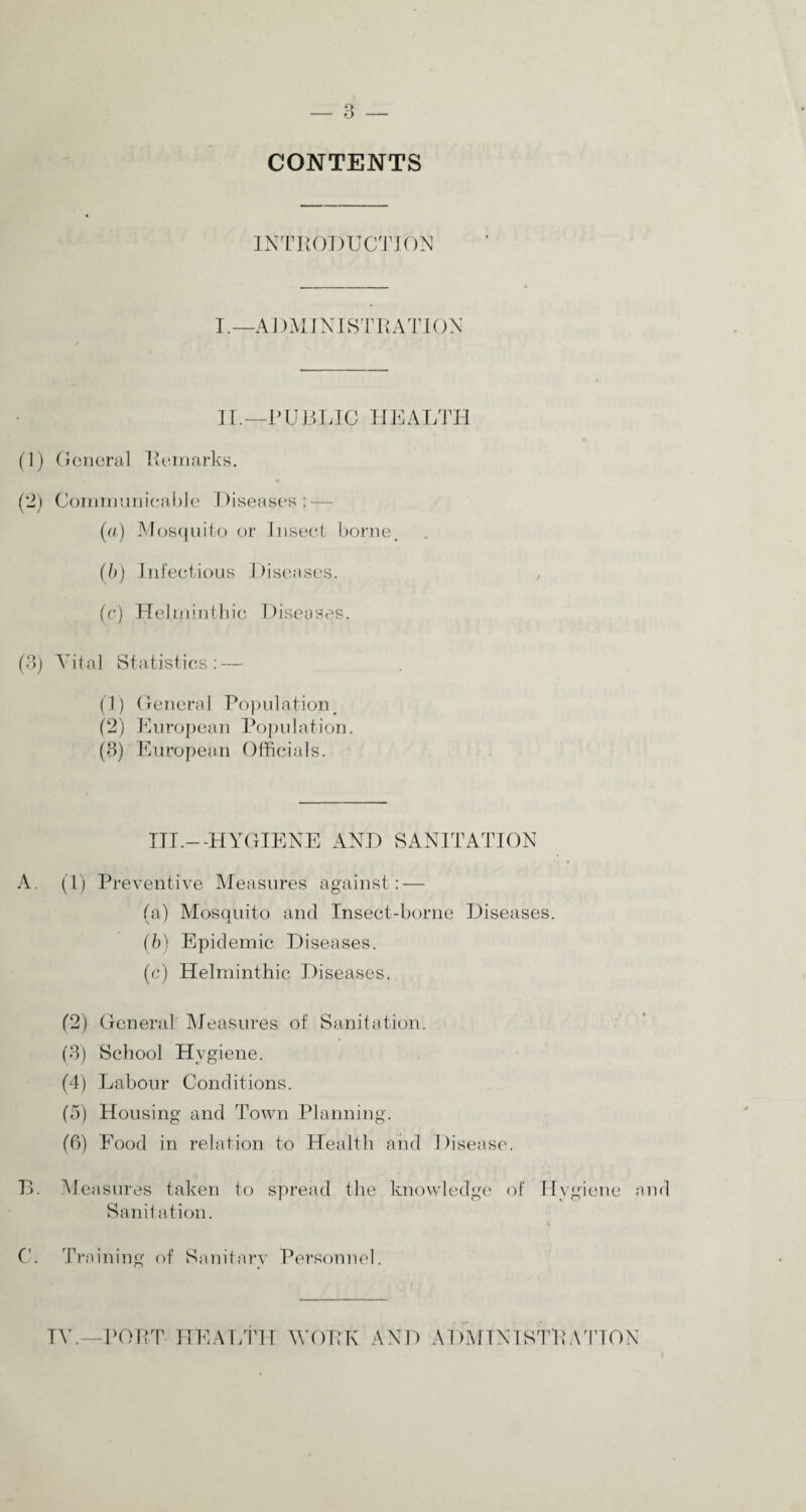 CONTENTS INTRODUCTION I.—ADMINISTRATION II.—PUBLIC HEALTH (1) General Remarks. (2) Communicable Diseases: — (a) Mosquito or Insect borne. (b) Infectious Diseases. (c) Helminthic Diseases. (3) Vital Statistics : — (1) General Population (2) European Population. (3) European Officials. III.—HYGIENE AND SANITATION A. (1) Preventive Measures against: — (a) Mosquito and Insect-borne Diseases. (b) Epidemic Diseases. (c) Helminthic Diseases. (2) General Measures of Sanitation. (3) School Hygiene. (4) Labour Conditions. (5) Housing and Town Planning. (6) Food in relation to Health and Disease. B. Measures taken to spread the knowledge of Hygiene and Sanitation. C. Training of Sanitary Personnel. TV.—PORT HEALTH WORK AND ADMINISTRATION