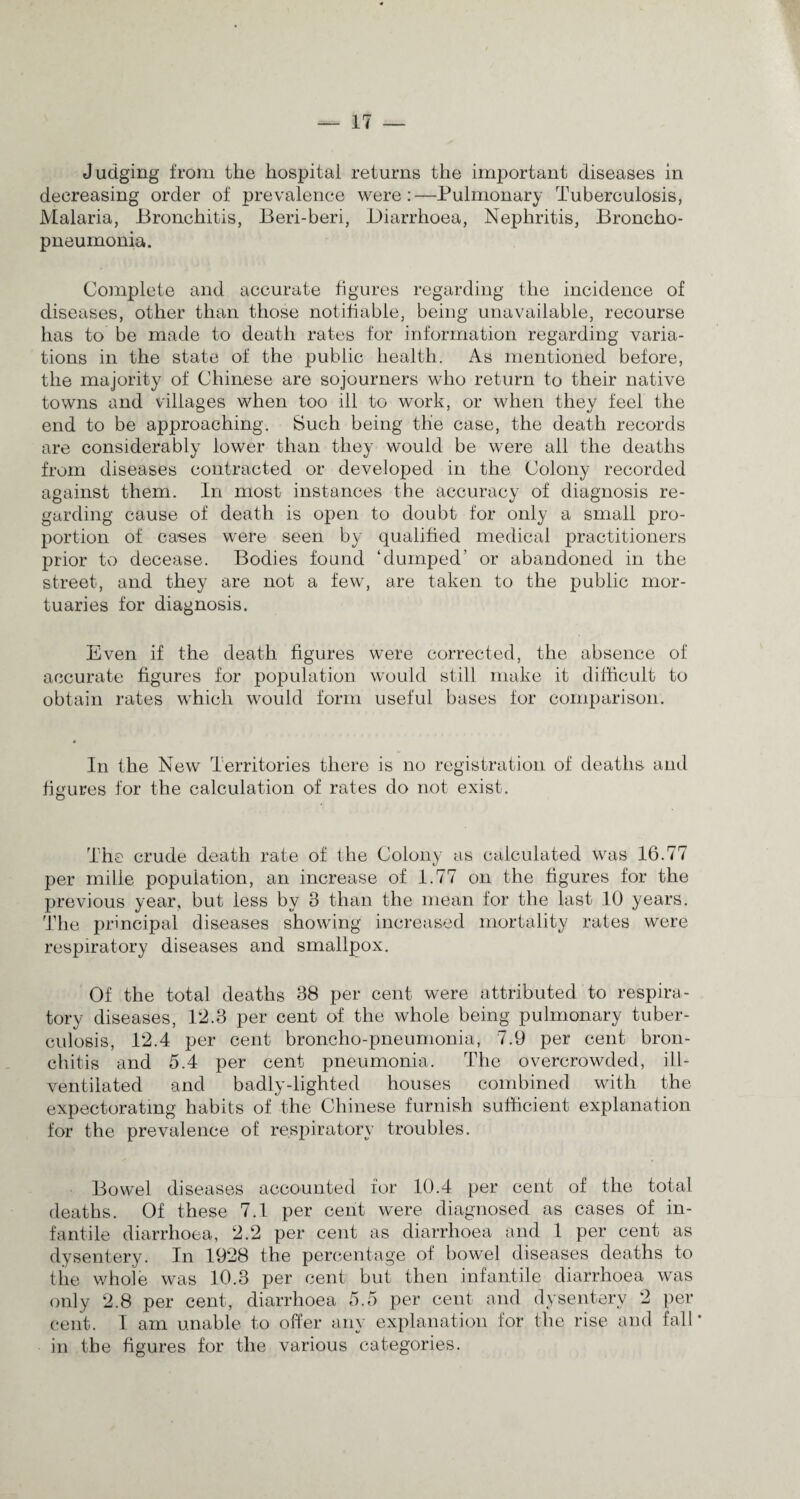 Judging from the hospital returns the important diseases in decreasing order of prevalence were:—Pulmonary Tuberculosis, Malaria, Bronchitis, Beri-beri, Diarrhoea, Nephritis, Broncho¬ pneumonia. Complete and accurate figures regarding the incidence of diseases, other than those notifiable, being unavailable, recourse has to be made to death rates for information regarding varia¬ tions in the state of the public health. As mentioned before, the majority of Chinese are sojourners who return to their native towns and villages when too ill to work, or when they feel the end to be approaching. Such being the case, the death records are considerably lower than they would be were all the deaths from diseases contracted or developed in the Colony recorded against them. In most instances the accuracy of diagnosis re¬ garding cause of death is open to doubt for only a small pro¬ portion of cases were seen by qualified medical practitioners prior to decease. Bodies found ‘dumped’ or abandoned in the street, and they are not a few, are taken to the public mor¬ tuaries for diagnosis. Even if the death figures were corrected, the absence of accurate figures for population would still make it difficult to obtain rates which would form useful bases for comparison. In the New Territories there is no registration of deaths and figures for the calculation of rates do not exist. The crude death rate of the Colony as calculated was 16.77 per mille population, an increase of 1.77 on the figures for the previous year, but less by 3 than the mean for the last 10 years. The principal diseases showing increased mortality rates were respiratory diseases and smallpox. Of the total deaths 38 per cent were attributed to respira¬ tory diseases, 12.3 per cent of the whole being pulmonary tuber¬ culosis, 12.4 per cent broncho-pneumonia, 7.9 per cent bron¬ chitis and 5.4 per cent pneumonia. The overcrowded, ill- ventilated and badly-lighted houses combined with the expectorating habits of the Chinese furnish sufficient explanation for the prevalence of resjhratory troubles. Bowel diseases accounted for 10.4 per cent of the total deaths. Of these 7.1 per cent were diagnosed as cases of in¬ fantile diarrhoea, 2.2 per cent as diarrhoea and 1 per cent as dysentery. In 1928 the percentage of bowel diseases deaths to the whole was 10.3 per cent but then infantile diarrhoea was only 2.8 per cent, diarrhoea 5.5 per cent and dysentery 2 per cent. I am unable to offer any explanation for the rise and fall* in the figures for the various categories.