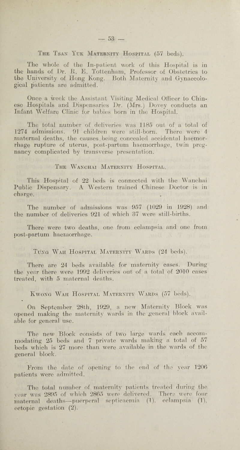 The Tsan Yuk Maternity Hospital (57 beds). The whole of the In-patient work of this Hospital is in the hands of .Dr. It. E. Tottenham, Professor of Obstetrics to the University of Hong Kong. Both Maternity and Gynaecolo¬ gical patients are admitted. Once a week the Assistant Visiting Medical Officer to Chin¬ ese Hospitals and Dispensaries Dr. (Mrs.) Dovey conducts an Infant Welfare Clinic for babies born in the Hospital. The total number of deliveries was 1185 out of a total of 1274 admissions. 91 children were still-born. There were 4 maternal deaths, the causes,being concealed accidental haemor¬ rhage rupture of uterus, post-partum haemorrhage, twin preg¬ nancy complicated by transverse presentation. The Wanchai Maternity Hospital. This Hospital of 22 beds is connected with the Wanchai Public Dispensary. A Western trained Chinese Doctor is in charge. The number of admissions was 957 (1029 in 1928) and the number of deliveries 921 of which 37 were still-births. There were two deaths, one from eclampsia and one from post-partum haemorrhage. Tung Waii Hospital Maternity Wards (24 beds). There are 24 beds available for maternity cases. During the year there were 1992 deliveries out of a total of 2010 cases treated, with 5 maternal deaths. Kwong Waii Hospital Maternity Wards (57 beds). On September 28th, 1929, a new Maternity Block was opened making the maternity wards in the genera] block avail¬ able for general use. The new Block consists of two large wards each accom¬ modating 25 beds and 7 private wards making a total of 57- beds which is 27 more than were available in the wards of the general block. From the date of opening to the end of the year 1206 patients were admitted. The total number of maternity patients treated during the year was 2895 of which 2865 were delivered. There were four maternal deaths—puerperal septicaemia (1), eclampsia (1), ectopic gestation (2).